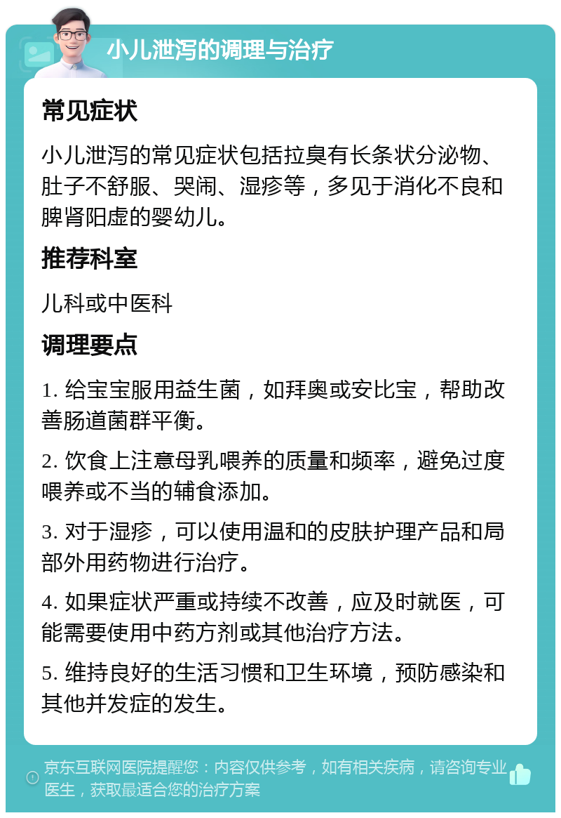 小儿泄泻的调理与治疗 常见症状 小儿泄泻的常见症状包括拉臭有长条状分泌物、肚子不舒服、哭闹、湿疹等，多见于消化不良和脾肾阳虚的婴幼儿。 推荐科室 儿科或中医科 调理要点 1. 给宝宝服用益生菌，如拜奥或安比宝，帮助改善肠道菌群平衡。 2. 饮食上注意母乳喂养的质量和频率，避免过度喂养或不当的辅食添加。 3. 对于湿疹，可以使用温和的皮肤护理产品和局部外用药物进行治疗。 4. 如果症状严重或持续不改善，应及时就医，可能需要使用中药方剂或其他治疗方法。 5. 维持良好的生活习惯和卫生环境，预防感染和其他并发症的发生。