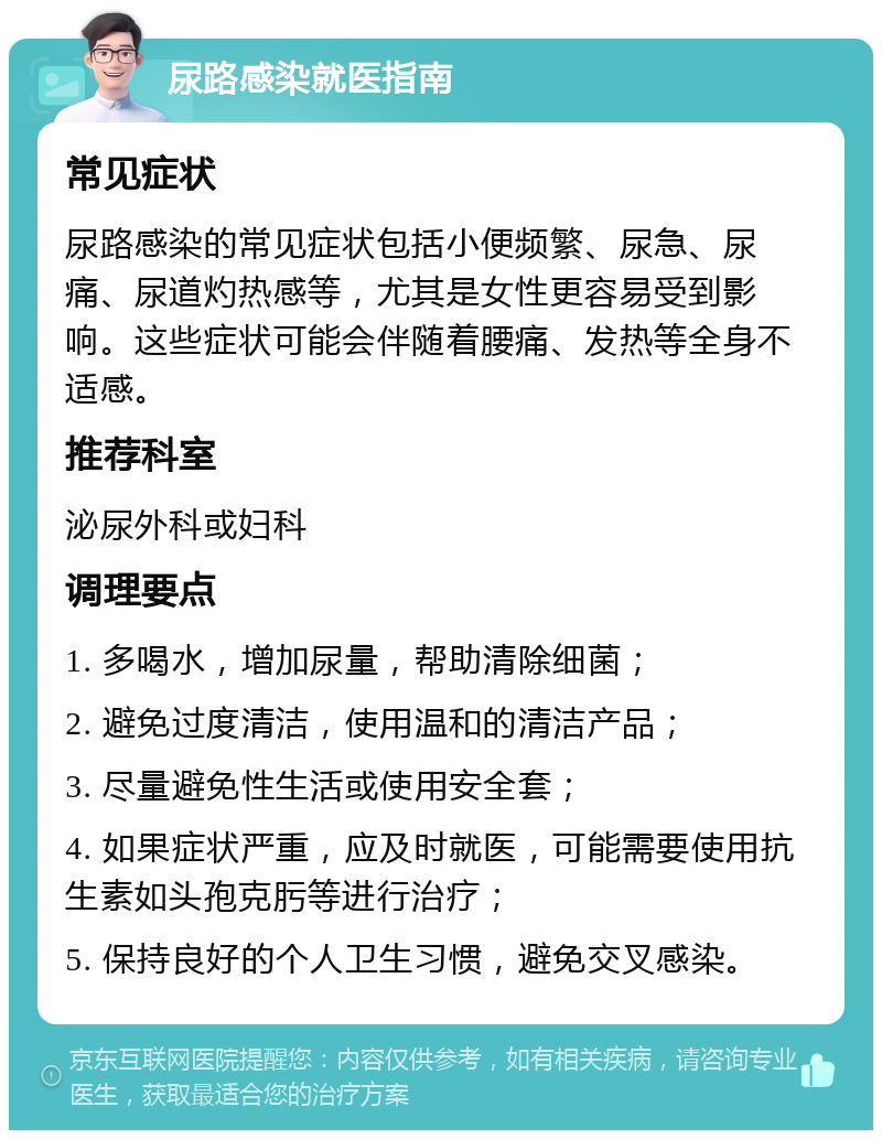 尿路感染就医指南 常见症状 尿路感染的常见症状包括小便频繁、尿急、尿痛、尿道灼热感等，尤其是女性更容易受到影响。这些症状可能会伴随着腰痛、发热等全身不适感。 推荐科室 泌尿外科或妇科 调理要点 1. 多喝水，增加尿量，帮助清除细菌； 2. 避免过度清洁，使用温和的清洁产品； 3. 尽量避免性生活或使用安全套； 4. 如果症状严重，应及时就医，可能需要使用抗生素如头孢克肟等进行治疗； 5. 保持良好的个人卫生习惯，避免交叉感染。