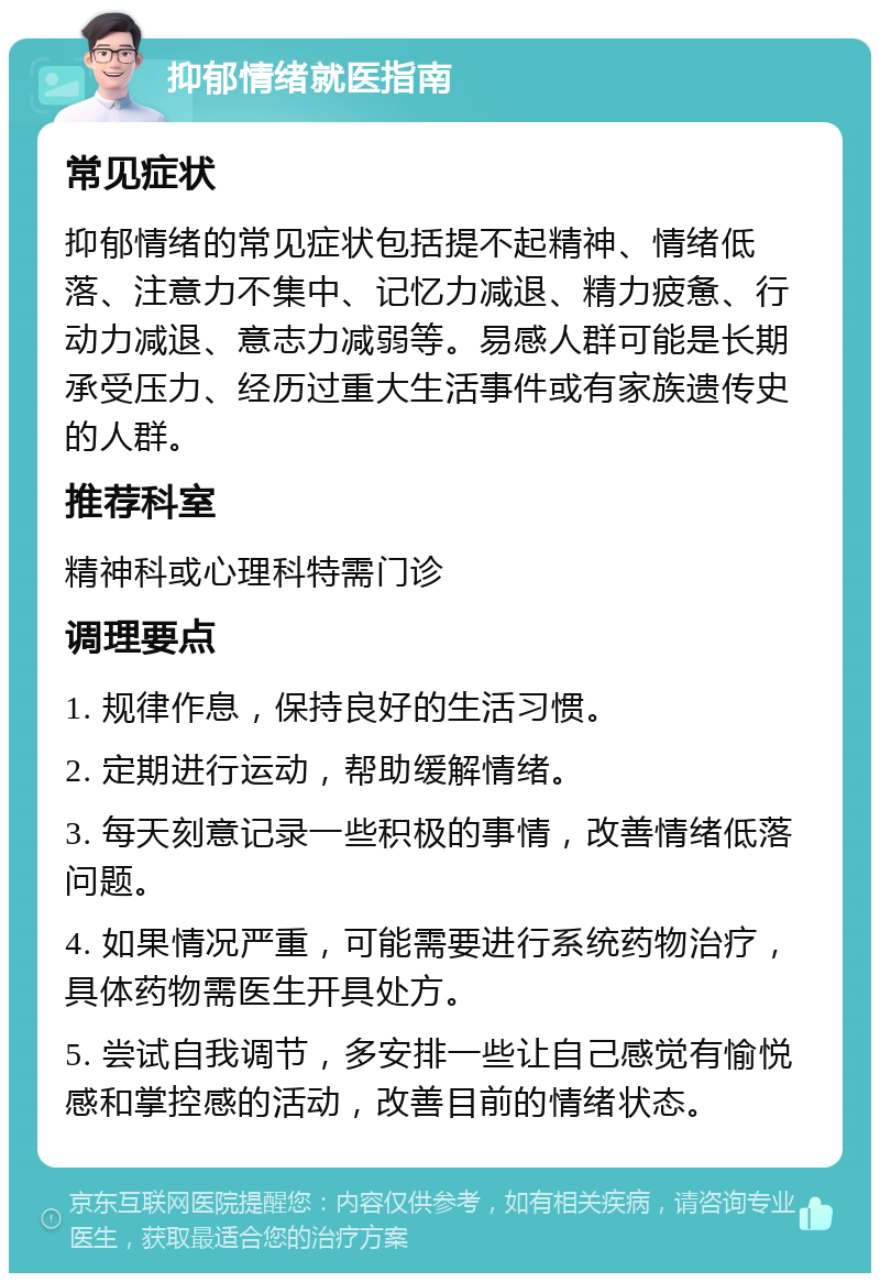 抑郁情绪就医指南 常见症状 抑郁情绪的常见症状包括提不起精神、情绪低落、注意力不集中、记忆力减退、精力疲惫、行动力减退、意志力减弱等。易感人群可能是长期承受压力、经历过重大生活事件或有家族遗传史的人群。 推荐科室 精神科或心理科特需门诊 调理要点 1. 规律作息，保持良好的生活习惯。 2. 定期进行运动，帮助缓解情绪。 3. 每天刻意记录一些积极的事情，改善情绪低落问题。 4. 如果情况严重，可能需要进行系统药物治疗，具体药物需医生开具处方。 5. 尝试自我调节，多安排一些让自己感觉有愉悦感和掌控感的活动，改善目前的情绪状态。