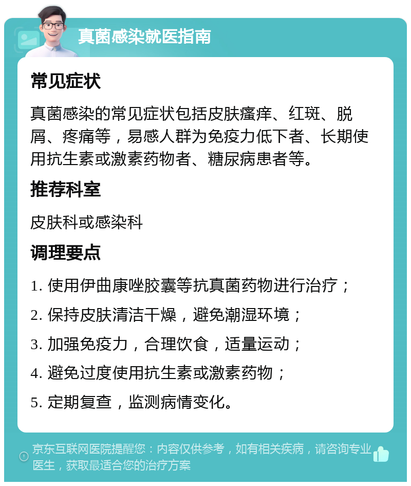 真菌感染就医指南 常见症状 真菌感染的常见症状包括皮肤瘙痒、红斑、脱屑、疼痛等，易感人群为免疫力低下者、长期使用抗生素或激素药物者、糖尿病患者等。 推荐科室 皮肤科或感染科 调理要点 1. 使用伊曲康唑胶囊等抗真菌药物进行治疗； 2. 保持皮肤清洁干燥，避免潮湿环境； 3. 加强免疫力，合理饮食，适量运动； 4. 避免过度使用抗生素或激素药物； 5. 定期复查，监测病情变化。