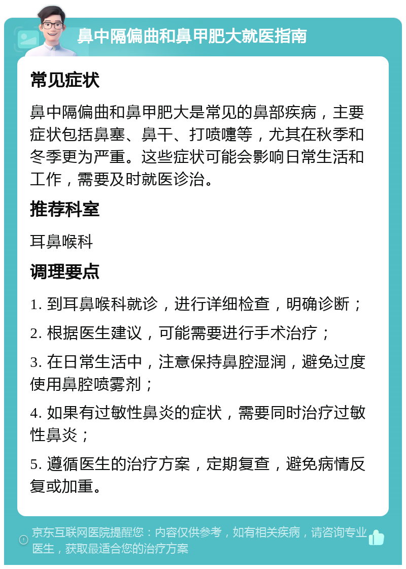 鼻中隔偏曲和鼻甲肥大就医指南 常见症状 鼻中隔偏曲和鼻甲肥大是常见的鼻部疾病，主要症状包括鼻塞、鼻干、打喷嚏等，尤其在秋季和冬季更为严重。这些症状可能会影响日常生活和工作，需要及时就医诊治。 推荐科室 耳鼻喉科 调理要点 1. 到耳鼻喉科就诊，进行详细检查，明确诊断； 2. 根据医生建议，可能需要进行手术治疗； 3. 在日常生活中，注意保持鼻腔湿润，避免过度使用鼻腔喷雾剂； 4. 如果有过敏性鼻炎的症状，需要同时治疗过敏性鼻炎； 5. 遵循医生的治疗方案，定期复查，避免病情反复或加重。