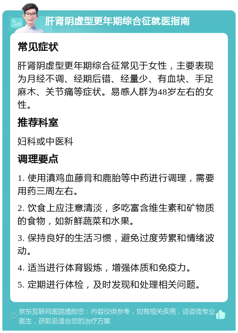 肝肾阴虚型更年期综合征就医指南 常见症状 肝肾阴虚型更年期综合征常见于女性，主要表现为月经不调、经期后错、经量少、有血块、手足麻木、关节痛等症状。易感人群为48岁左右的女性。 推荐科室 妇科或中医科 调理要点 1. 使用滇鸡血藤膏和鹿胎等中药进行调理，需要用药三周左右。 2. 饮食上应注意清淡，多吃富含维生素和矿物质的食物，如新鲜蔬菜和水果。 3. 保持良好的生活习惯，避免过度劳累和情绪波动。 4. 适当进行体育锻炼，增强体质和免疫力。 5. 定期进行体检，及时发现和处理相关问题。