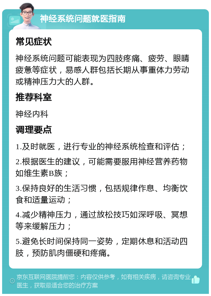 神经系统问题就医指南 常见症状 神经系统问题可能表现为四肢疼痛、疲劳、眼睛疲惫等症状，易感人群包括长期从事重体力劳动或精神压力大的人群。 推荐科室 神经内科 调理要点 1.及时就医，进行专业的神经系统检查和评估； 2.根据医生的建议，可能需要服用神经营养药物如维生素B族； 3.保持良好的生活习惯，包括规律作息、均衡饮食和适量运动； 4.减少精神压力，通过放松技巧如深呼吸、冥想等来缓解压力； 5.避免长时间保持同一姿势，定期休息和活动四肢，预防肌肉僵硬和疼痛。