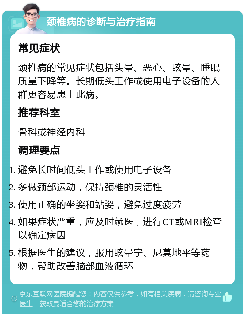 颈椎病的诊断与治疗指南 常见症状 颈椎病的常见症状包括头晕、恶心、眩晕、睡眠质量下降等。长期低头工作或使用电子设备的人群更容易患上此病。 推荐科室 骨科或神经内科 调理要点 避免长时间低头工作或使用电子设备 多做颈部运动，保持颈椎的灵活性 使用正确的坐姿和站姿，避免过度疲劳 如果症状严重，应及时就医，进行CT或MRI检查以确定病因 根据医生的建议，服用眩晕宁、尼莫地平等药物，帮助改善脑部血液循环