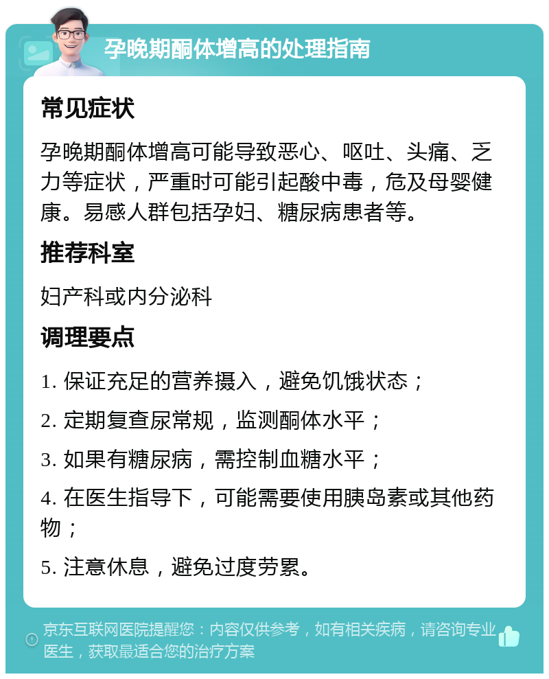 孕晚期酮体增高的处理指南 常见症状 孕晚期酮体增高可能导致恶心、呕吐、头痛、乏力等症状，严重时可能引起酸中毒，危及母婴健康。易感人群包括孕妇、糖尿病患者等。 推荐科室 妇产科或内分泌科 调理要点 1. 保证充足的营养摄入，避免饥饿状态； 2. 定期复查尿常规，监测酮体水平； 3. 如果有糖尿病，需控制血糖水平； 4. 在医生指导下，可能需要使用胰岛素或其他药物； 5. 注意休息，避免过度劳累。