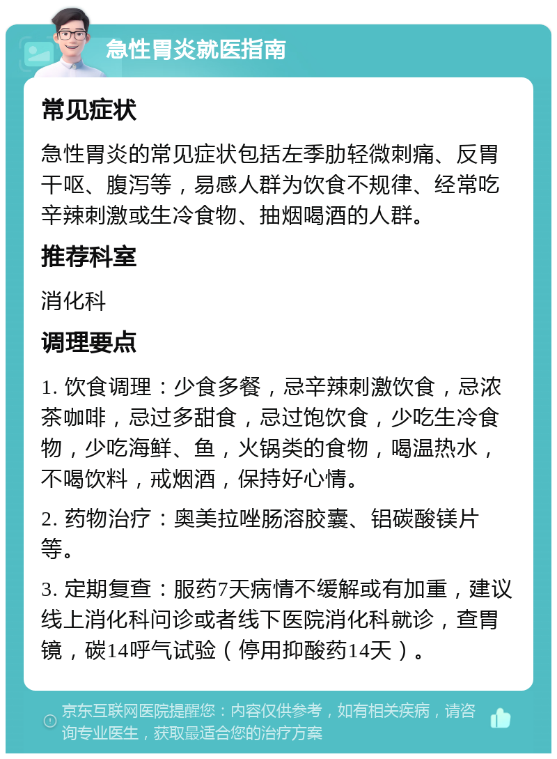 急性胃炎就医指南 常见症状 急性胃炎的常见症状包括左季肋轻微刺痛、反胃干呕、腹泻等，易感人群为饮食不规律、经常吃辛辣刺激或生冷食物、抽烟喝酒的人群。 推荐科室 消化科 调理要点 1. 饮食调理：少食多餐，忌辛辣刺激饮食，忌浓茶咖啡，忌过多甜食，忌过饱饮食，少吃生冷食物，少吃海鲜、鱼，火锅类的食物，喝温热水，不喝饮料，戒烟酒，保持好心情。 2. 药物治疗：奥美拉唑肠溶胶囊、铝碳酸镁片等。 3. 定期复查：服药7天病情不缓解或有加重，建议线上消化科问诊或者线下医院消化科就诊，查胃镜，碳14呼气试验（停用抑酸药14天）。