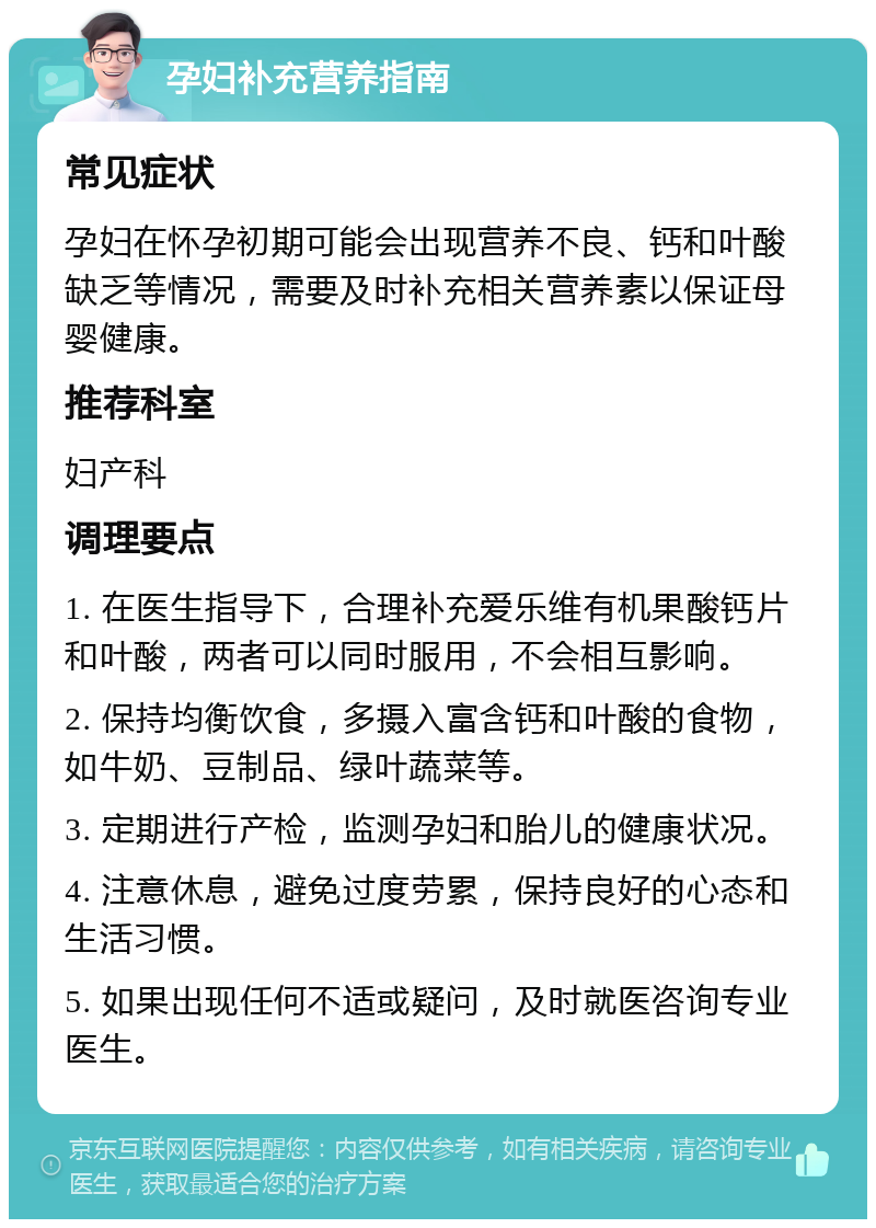 孕妇补充营养指南 常见症状 孕妇在怀孕初期可能会出现营养不良、钙和叶酸缺乏等情况，需要及时补充相关营养素以保证母婴健康。 推荐科室 妇产科 调理要点 1. 在医生指导下，合理补充爱乐维有机果酸钙片和叶酸，两者可以同时服用，不会相互影响。 2. 保持均衡饮食，多摄入富含钙和叶酸的食物，如牛奶、豆制品、绿叶蔬菜等。 3. 定期进行产检，监测孕妇和胎儿的健康状况。 4. 注意休息，避免过度劳累，保持良好的心态和生活习惯。 5. 如果出现任何不适或疑问，及时就医咨询专业医生。