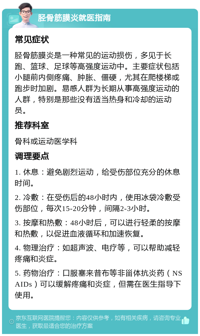 胫骨筋膜炎就医指南 常见症状 胫骨筋膜炎是一种常见的运动损伤，多见于长跑、篮球、足球等高强度运动中。主要症状包括小腿前内侧疼痛、肿胀、僵硬，尤其在爬楼梯或跑步时加剧。易感人群为长期从事高强度运动的人群，特别是那些没有适当热身和冷却的运动员。 推荐科室 骨科或运动医学科 调理要点 1. 休息：避免剧烈运动，给受伤部位充分的休息时间。 2. 冷敷：在受伤后的48小时内，使用冰袋冷敷受伤部位，每次15-20分钟，间隔2-3小时。 3. 按摩和热敷：48小时后，可以进行轻柔的按摩和热敷，以促进血液循环和加速恢复。 4. 物理治疗：如超声波、电疗等，可以帮助减轻疼痛和炎症。 5. 药物治疗：口服塞来昔布等非甾体抗炎药（NSAIDs）可以缓解疼痛和炎症，但需在医生指导下使用。