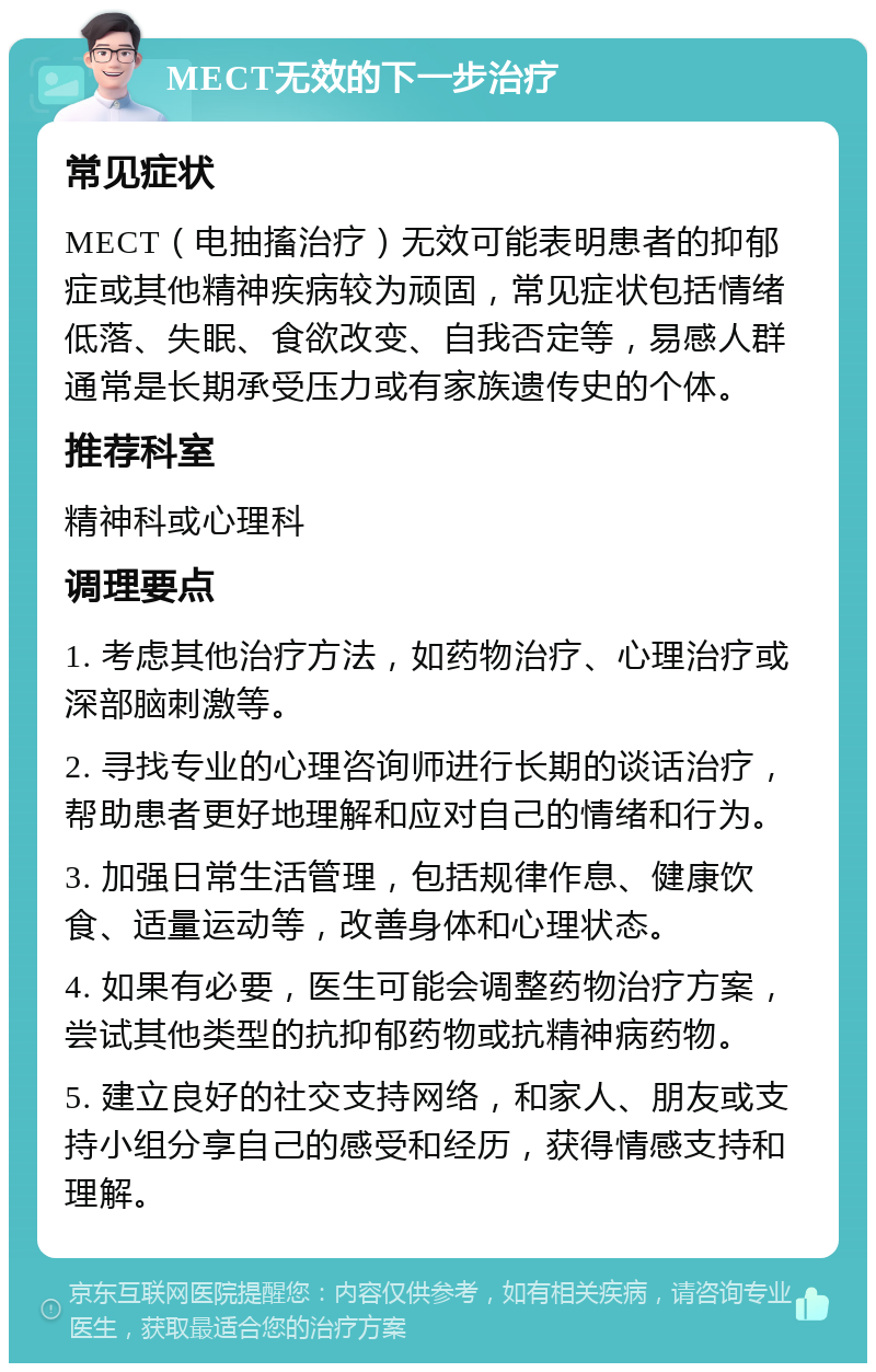 MECT无效的下一步治疗 常见症状 MECT（电抽搐治疗）无效可能表明患者的抑郁症或其他精神疾病较为顽固，常见症状包括情绪低落、失眠、食欲改变、自我否定等，易感人群通常是长期承受压力或有家族遗传史的个体。 推荐科室 精神科或心理科 调理要点 1. 考虑其他治疗方法，如药物治疗、心理治疗或深部脑刺激等。 2. 寻找专业的心理咨询师进行长期的谈话治疗，帮助患者更好地理解和应对自己的情绪和行为。 3. 加强日常生活管理，包括规律作息、健康饮食、适量运动等，改善身体和心理状态。 4. 如果有必要，医生可能会调整药物治疗方案，尝试其他类型的抗抑郁药物或抗精神病药物。 5. 建立良好的社交支持网络，和家人、朋友或支持小组分享自己的感受和经历，获得情感支持和理解。