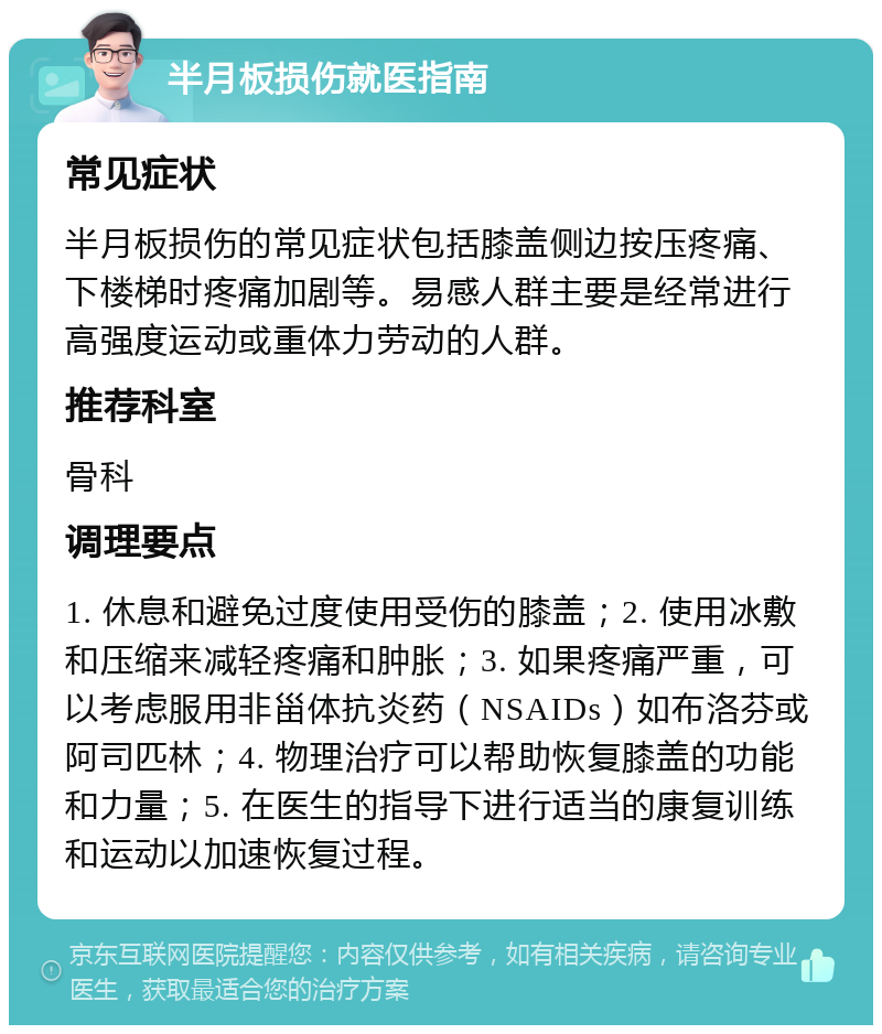 半月板损伤就医指南 常见症状 半月板损伤的常见症状包括膝盖侧边按压疼痛、下楼梯时疼痛加剧等。易感人群主要是经常进行高强度运动或重体力劳动的人群。 推荐科室 骨科 调理要点 1. 休息和避免过度使用受伤的膝盖；2. 使用冰敷和压缩来减轻疼痛和肿胀；3. 如果疼痛严重，可以考虑服用非甾体抗炎药（NSAIDs）如布洛芬或阿司匹林；4. 物理治疗可以帮助恢复膝盖的功能和力量；5. 在医生的指导下进行适当的康复训练和运动以加速恢复过程。