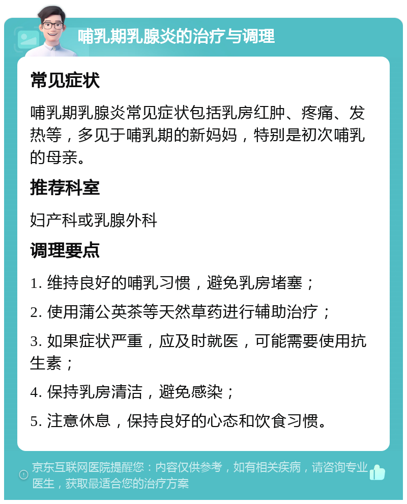 哺乳期乳腺炎的治疗与调理 常见症状 哺乳期乳腺炎常见症状包括乳房红肿、疼痛、发热等，多见于哺乳期的新妈妈，特别是初次哺乳的母亲。 推荐科室 妇产科或乳腺外科 调理要点 1. 维持良好的哺乳习惯，避免乳房堵塞； 2. 使用蒲公英茶等天然草药进行辅助治疗； 3. 如果症状严重，应及时就医，可能需要使用抗生素； 4. 保持乳房清洁，避免感染； 5. 注意休息，保持良好的心态和饮食习惯。