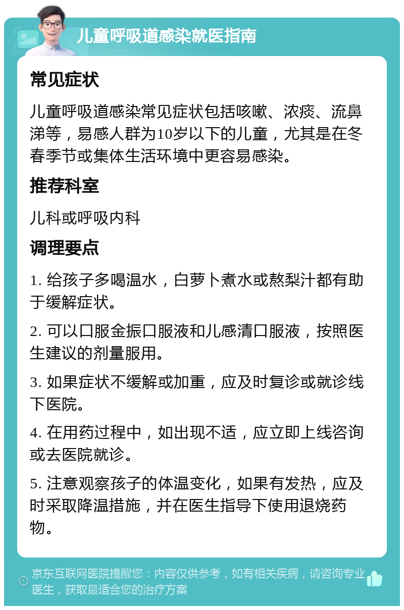 儿童呼吸道感染就医指南 常见症状 儿童呼吸道感染常见症状包括咳嗽、浓痰、流鼻涕等，易感人群为10岁以下的儿童，尤其是在冬春季节或集体生活环境中更容易感染。 推荐科室 儿科或呼吸内科 调理要点 1. 给孩子多喝温水，白萝卜煮水或熬梨汁都有助于缓解症状。 2. 可以口服金振口服液和儿感清口服液，按照医生建议的剂量服用。 3. 如果症状不缓解或加重，应及时复诊或就诊线下医院。 4. 在用药过程中，如出现不适，应立即上线咨询或去医院就诊。 5. 注意观察孩子的体温变化，如果有发热，应及时采取降温措施，并在医生指导下使用退烧药物。