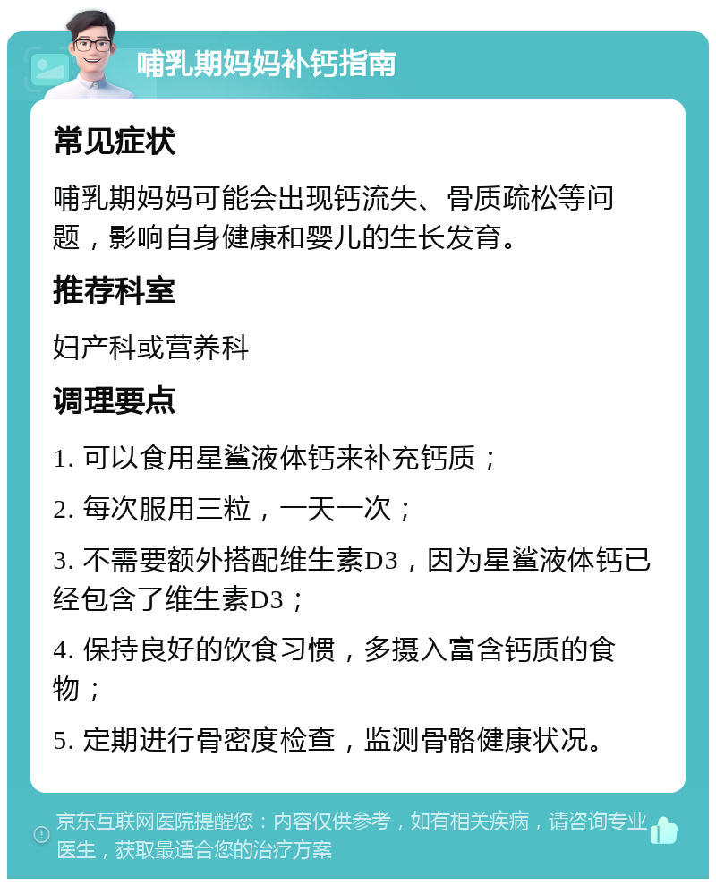 哺乳期妈妈补钙指南 常见症状 哺乳期妈妈可能会出现钙流失、骨质疏松等问题，影响自身健康和婴儿的生长发育。 推荐科室 妇产科或营养科 调理要点 1. 可以食用星鲨液体钙来补充钙质； 2. 每次服用三粒，一天一次； 3. 不需要额外搭配维生素D3，因为星鲨液体钙已经包含了维生素D3； 4. 保持良好的饮食习惯，多摄入富含钙质的食物； 5. 定期进行骨密度检查，监测骨骼健康状况。