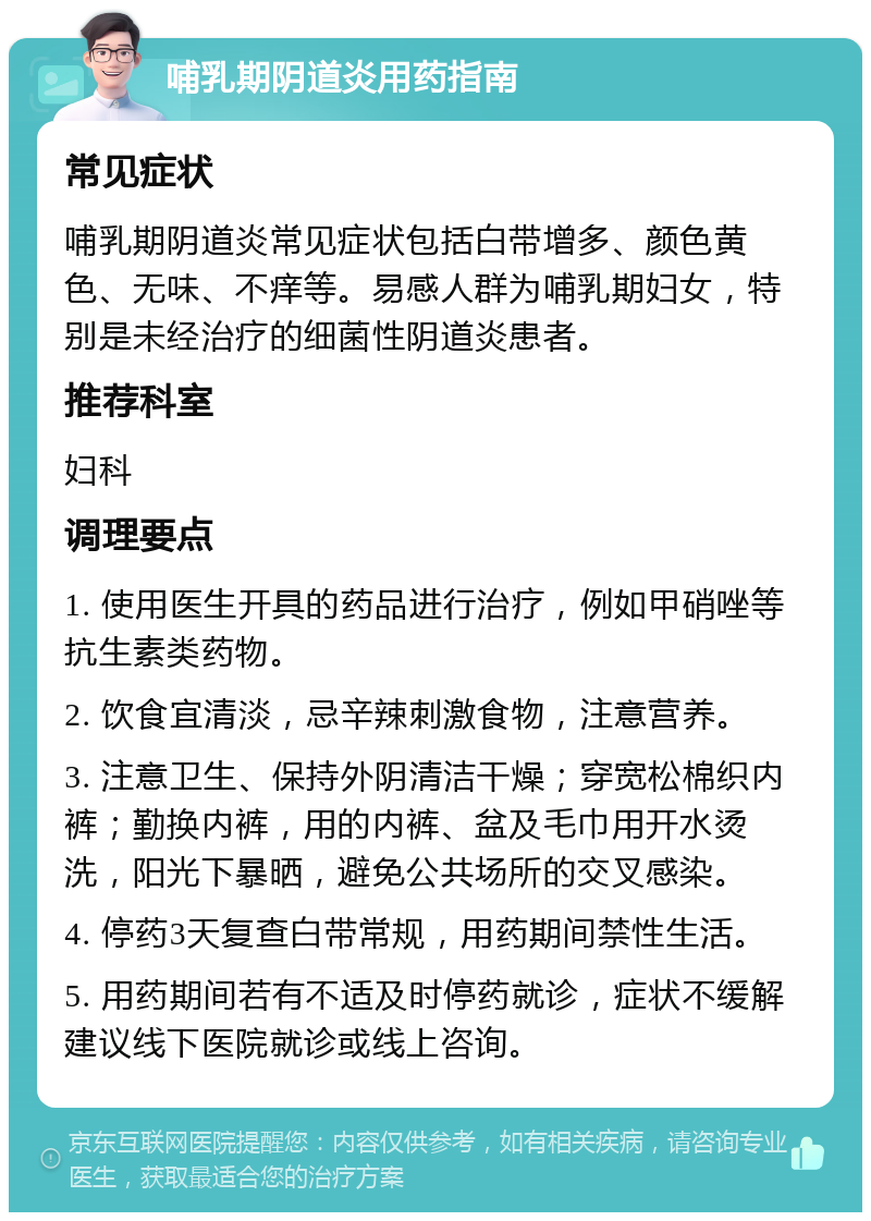 哺乳期阴道炎用药指南 常见症状 哺乳期阴道炎常见症状包括白带增多、颜色黄色、无味、不痒等。易感人群为哺乳期妇女，特别是未经治疗的细菌性阴道炎患者。 推荐科室 妇科 调理要点 1. 使用医生开具的药品进行治疗，例如甲硝唑等抗生素类药物。 2. 饮食宜清淡，忌辛辣刺激食物，注意营养。 3. 注意卫生、保持外阴清洁干燥；穿宽松棉织内裤；勤换内裤，用的内裤、盆及毛巾用开水烫洗，阳光下暴晒，避免公共场所的交叉感染。 4. 停药3天复查白带常规，用药期间禁性生活。 5. 用药期间若有不适及时停药就诊，症状不缓解建议线下医院就诊或线上咨询。