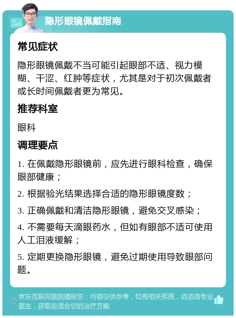 隐形眼镜佩戴指南 常见症状 隐形眼镜佩戴不当可能引起眼部不适、视力模糊、干涩、红肿等症状，尤其是对于初次佩戴者或长时间佩戴者更为常见。 推荐科室 眼科 调理要点 1. 在佩戴隐形眼镜前，应先进行眼科检查，确保眼部健康； 2. 根据验光结果选择合适的隐形眼镜度数； 3. 正确佩戴和清洁隐形眼镜，避免交叉感染； 4. 不需要每天滴眼药水，但如有眼部不适可使用人工泪液缓解； 5. 定期更换隐形眼镜，避免过期使用导致眼部问题。