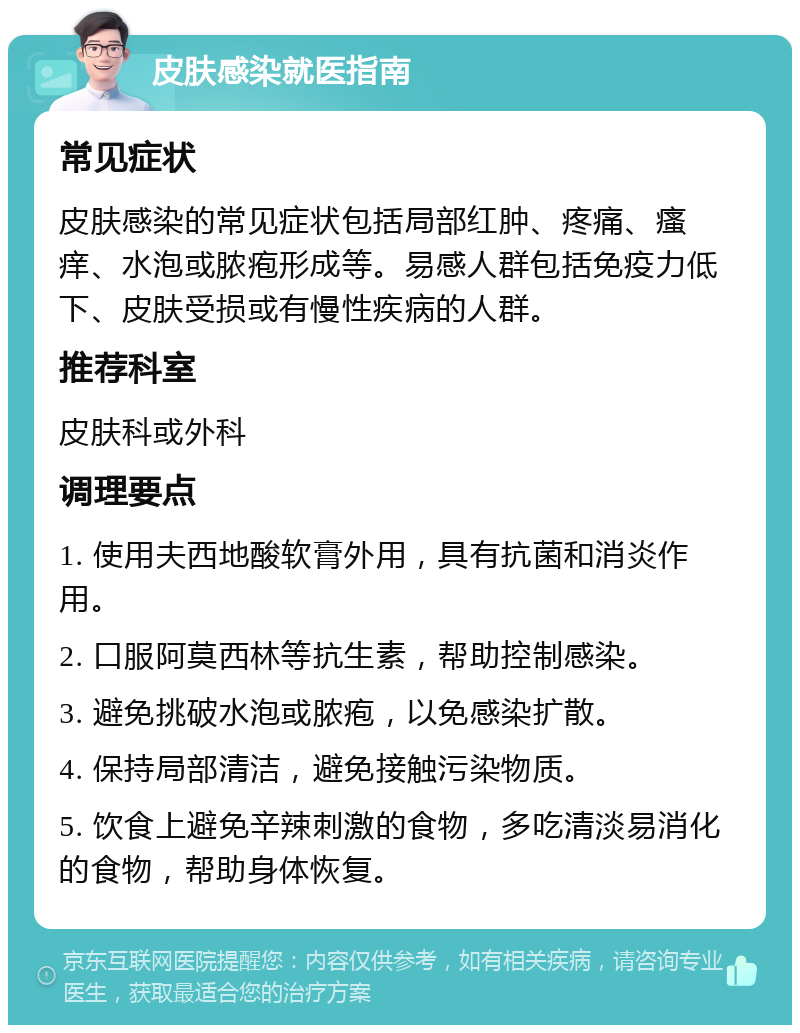 皮肤感染就医指南 常见症状 皮肤感染的常见症状包括局部红肿、疼痛、瘙痒、水泡或脓疱形成等。易感人群包括免疫力低下、皮肤受损或有慢性疾病的人群。 推荐科室 皮肤科或外科 调理要点 1. 使用夫西地酸软膏外用，具有抗菌和消炎作用。 2. 口服阿莫西林等抗生素，帮助控制感染。 3. 避免挑破水泡或脓疱，以免感染扩散。 4. 保持局部清洁，避免接触污染物质。 5. 饮食上避免辛辣刺激的食物，多吃清淡易消化的食物，帮助身体恢复。