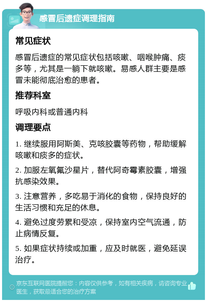 感冒后遗症调理指南 常见症状 感冒后遗症的常见症状包括咳嗽、咽喉肿痛、痰多等，尤其是一躺下就咳嗽。易感人群主要是感冒未能彻底治愈的患者。 推荐科室 呼吸内科或普通内科 调理要点 1. 继续服用阿斯美、克咳胶囊等药物，帮助缓解咳嗽和痰多的症状。 2. 加服左氧氟沙星片，替代阿奇霉素胶囊，增强抗感染效果。 3. 注意营养，多吃易于消化的食物，保持良好的生活习惯和充足的休息。 4. 避免过度劳累和受凉，保持室内空气流通，防止病情反复。 5. 如果症状持续或加重，应及时就医，避免延误治疗。