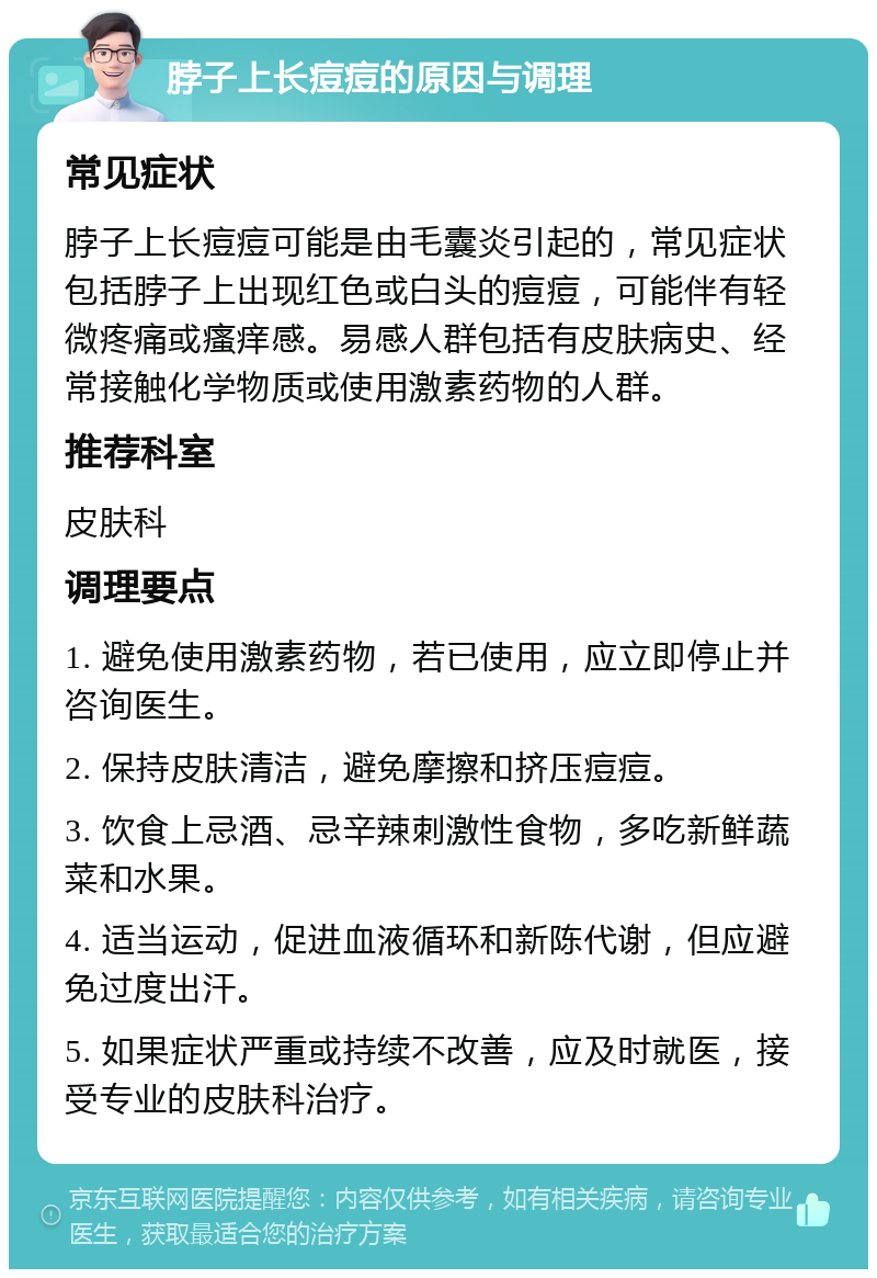 脖子上长痘痘的原因与调理 常见症状 脖子上长痘痘可能是由毛囊炎引起的，常见症状包括脖子上出现红色或白头的痘痘，可能伴有轻微疼痛或瘙痒感。易感人群包括有皮肤病史、经常接触化学物质或使用激素药物的人群。 推荐科室 皮肤科 调理要点 1. 避免使用激素药物，若已使用，应立即停止并咨询医生。 2. 保持皮肤清洁，避免摩擦和挤压痘痘。 3. 饮食上忌酒、忌辛辣刺激性食物，多吃新鲜蔬菜和水果。 4. 适当运动，促进血液循环和新陈代谢，但应避免过度出汗。 5. 如果症状严重或持续不改善，应及时就医，接受专业的皮肤科治疗。