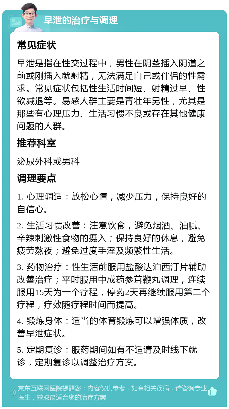 早泄的治疗与调理 常见症状 早泄是指在性交过程中，男性在阴茎插入阴道之前或刚插入就射精，无法满足自己或伴侣的性需求。常见症状包括性生活时间短、射精过早、性欲减退等。易感人群主要是青壮年男性，尤其是那些有心理压力、生活习惯不良或存在其他健康问题的人群。 推荐科室 泌尿外科或男科 调理要点 1. 心理调适：放松心情，减少压力，保持良好的自信心。 2. 生活习惯改善：注意饮食，避免烟酒、油腻、辛辣刺激性食物的摄入；保持良好的休息，避免疲劳熬夜；避免过度手淫及频繁性生活。 3. 药物治疗：性生活前服用盐酸达泊西汀片辅助改善治疗；平时服用中成药参茸鞭丸调理，连续服用15天为一个疗程，停药2天再继续服用第二个疗程，疗效随疗程时间而提高。 4. 锻炼身体：适当的体育锻炼可以增强体质，改善早泄症状。 5. 定期复诊：服药期间如有不适请及时线下就诊，定期复诊以调整治疗方案。