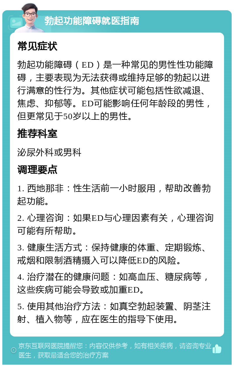 勃起功能障碍就医指南 常见症状 勃起功能障碍（ED）是一种常见的男性性功能障碍，主要表现为无法获得或维持足够的勃起以进行满意的性行为。其他症状可能包括性欲减退、焦虑、抑郁等。ED可能影响任何年龄段的男性，但更常见于50岁以上的男性。 推荐科室 泌尿外科或男科 调理要点 1. 西地那非：性生活前一小时服用，帮助改善勃起功能。 2. 心理咨询：如果ED与心理因素有关，心理咨询可能有所帮助。 3. 健康生活方式：保持健康的体重、定期锻炼、戒烟和限制酒精摄入可以降低ED的风险。 4. 治疗潜在的健康问题：如高血压、糖尿病等，这些疾病可能会导致或加重ED。 5. 使用其他治疗方法：如真空勃起装置、阴茎注射、植入物等，应在医生的指导下使用。