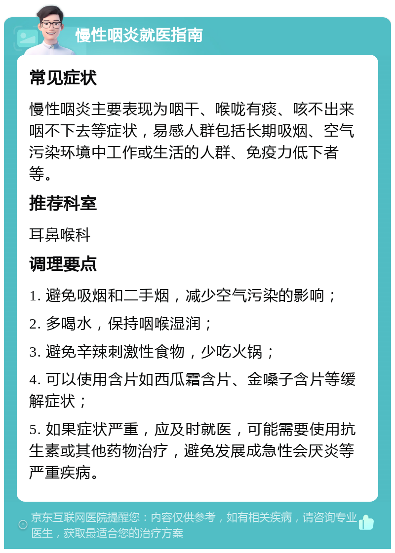 慢性咽炎就医指南 常见症状 慢性咽炎主要表现为咽干、喉咙有痰、咳不出来咽不下去等症状，易感人群包括长期吸烟、空气污染环境中工作或生活的人群、免疫力低下者等。 推荐科室 耳鼻喉科 调理要点 1. 避免吸烟和二手烟，减少空气污染的影响； 2. 多喝水，保持咽喉湿润； 3. 避免辛辣刺激性食物，少吃火锅； 4. 可以使用含片如西瓜霜含片、金嗓子含片等缓解症状； 5. 如果症状严重，应及时就医，可能需要使用抗生素或其他药物治疗，避免发展成急性会厌炎等严重疾病。