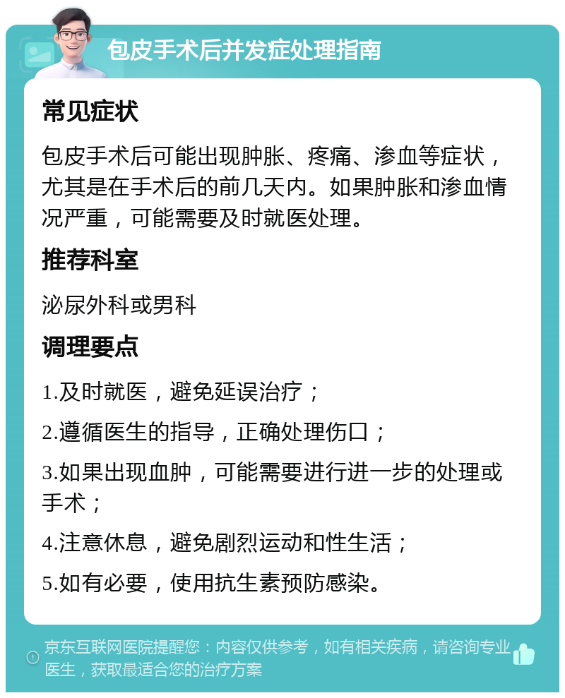 包皮手术后并发症处理指南 常见症状 包皮手术后可能出现肿胀、疼痛、渗血等症状，尤其是在手术后的前几天内。如果肿胀和渗血情况严重，可能需要及时就医处理。 推荐科室 泌尿外科或男科 调理要点 1.及时就医，避免延误治疗； 2.遵循医生的指导，正确处理伤口； 3.如果出现血肿，可能需要进行进一步的处理或手术； 4.注意休息，避免剧烈运动和性生活； 5.如有必要，使用抗生素预防感染。