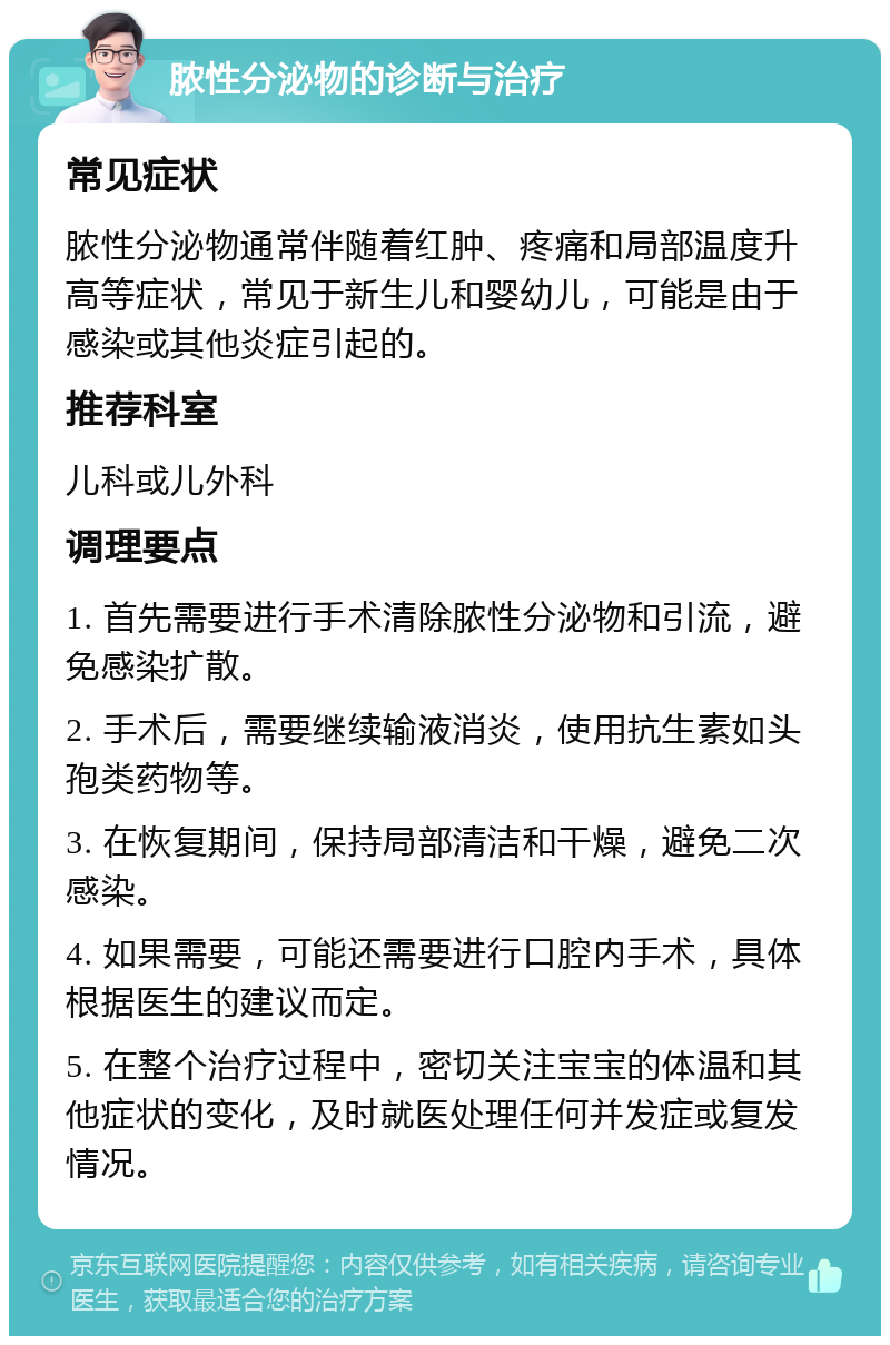 脓性分泌物的诊断与治疗 常见症状 脓性分泌物通常伴随着红肿、疼痛和局部温度升高等症状，常见于新生儿和婴幼儿，可能是由于感染或其他炎症引起的。 推荐科室 儿科或儿外科 调理要点 1. 首先需要进行手术清除脓性分泌物和引流，避免感染扩散。 2. 手术后，需要继续输液消炎，使用抗生素如头孢类药物等。 3. 在恢复期间，保持局部清洁和干燥，避免二次感染。 4. 如果需要，可能还需要进行口腔内手术，具体根据医生的建议而定。 5. 在整个治疗过程中，密切关注宝宝的体温和其他症状的变化，及时就医处理任何并发症或复发情况。