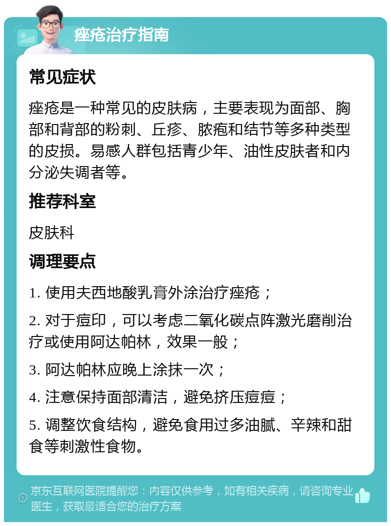 痤疮治疗指南 常见症状 痤疮是一种常见的皮肤病，主要表现为面部、胸部和背部的粉刺、丘疹、脓疱和结节等多种类型的皮损。易感人群包括青少年、油性皮肤者和内分泌失调者等。 推荐科室 皮肤科 调理要点 1. 使用夫西地酸乳膏外涂治疗痤疮； 2. 对于痘印，可以考虑二氧化碳点阵激光磨削治疗或使用阿达帕林，效果一般； 3. 阿达帕林应晚上涂抹一次； 4. 注意保持面部清洁，避免挤压痘痘； 5. 调整饮食结构，避免食用过多油腻、辛辣和甜食等刺激性食物。