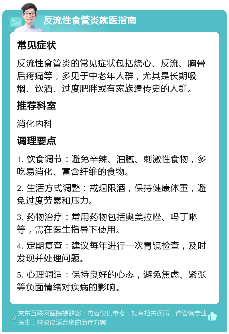 反流性食管炎就医指南 常见症状 反流性食管炎的常见症状包括烧心、反流、胸骨后疼痛等，多见于中老年人群，尤其是长期吸烟、饮酒、过度肥胖或有家族遗传史的人群。 推荐科室 消化内科 调理要点 1. 饮食调节：避免辛辣、油腻、刺激性食物，多吃易消化、富含纤维的食物。 2. 生活方式调整：戒烟限酒，保持健康体重，避免过度劳累和压力。 3. 药物治疗：常用药物包括奥美拉唑、吗丁啉等，需在医生指导下使用。 4. 定期复查：建议每年进行一次胃镜检查，及时发现并处理问题。 5. 心理调适：保持良好的心态，避免焦虑、紧张等负面情绪对疾病的影响。