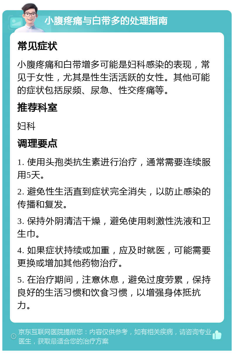 小腹疼痛与白带多的处理指南 常见症状 小腹疼痛和白带增多可能是妇科感染的表现，常见于女性，尤其是性生活活跃的女性。其他可能的症状包括尿频、尿急、性交疼痛等。 推荐科室 妇科 调理要点 1. 使用头孢类抗生素进行治疗，通常需要连续服用5天。 2. 避免性生活直到症状完全消失，以防止感染的传播和复发。 3. 保持外阴清洁干燥，避免使用刺激性洗液和卫生巾。 4. 如果症状持续或加重，应及时就医，可能需要更换或增加其他药物治疗。 5. 在治疗期间，注意休息，避免过度劳累，保持良好的生活习惯和饮食习惯，以增强身体抵抗力。