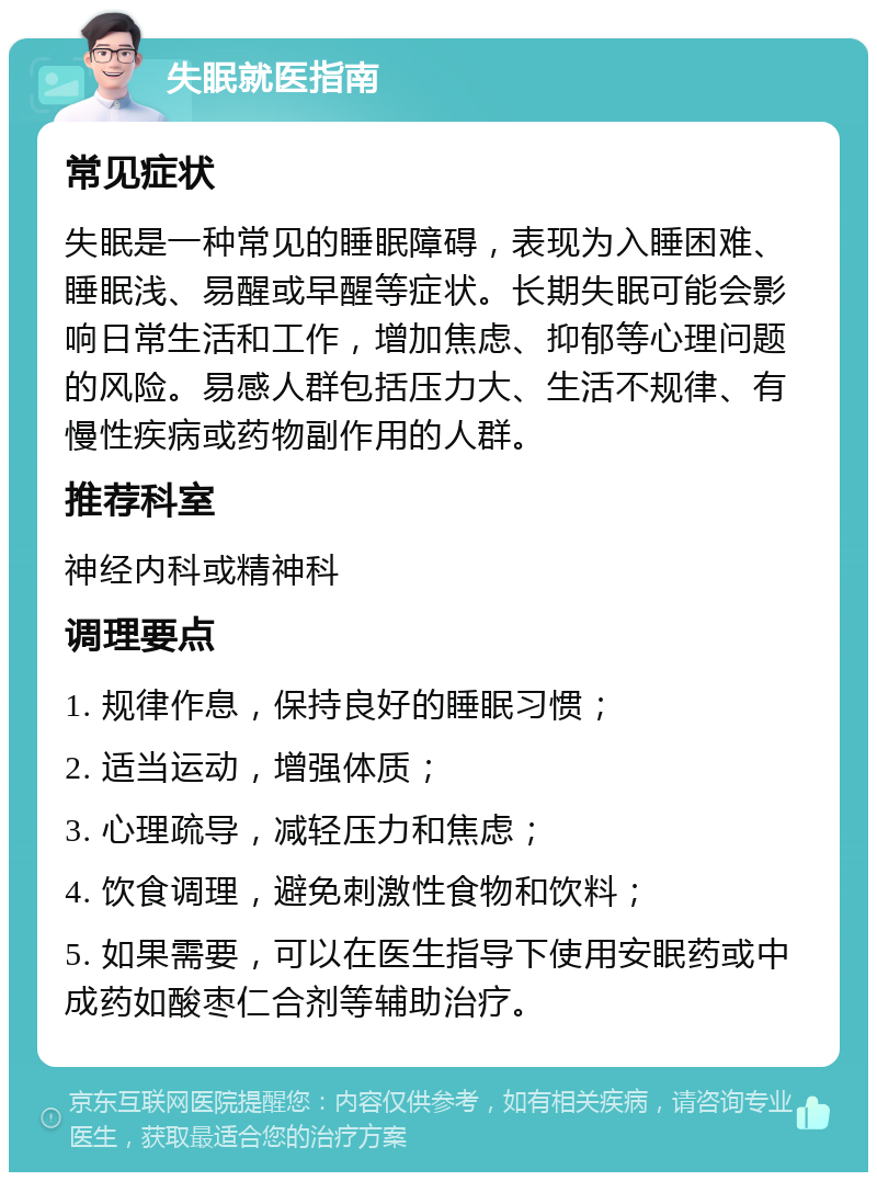 失眠就医指南 常见症状 失眠是一种常见的睡眠障碍，表现为入睡困难、睡眠浅、易醒或早醒等症状。长期失眠可能会影响日常生活和工作，增加焦虑、抑郁等心理问题的风险。易感人群包括压力大、生活不规律、有慢性疾病或药物副作用的人群。 推荐科室 神经内科或精神科 调理要点 1. 规律作息，保持良好的睡眠习惯； 2. 适当运动，增强体质； 3. 心理疏导，减轻压力和焦虑； 4. 饮食调理，避免刺激性食物和饮料； 5. 如果需要，可以在医生指导下使用安眠药或中成药如酸枣仁合剂等辅助治疗。