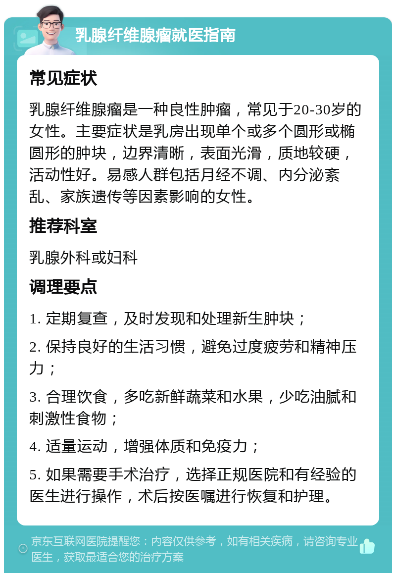 乳腺纤维腺瘤就医指南 常见症状 乳腺纤维腺瘤是一种良性肿瘤，常见于20-30岁的女性。主要症状是乳房出现单个或多个圆形或椭圆形的肿块，边界清晰，表面光滑，质地较硬，活动性好。易感人群包括月经不调、内分泌紊乱、家族遗传等因素影响的女性。 推荐科室 乳腺外科或妇科 调理要点 1. 定期复查，及时发现和处理新生肿块； 2. 保持良好的生活习惯，避免过度疲劳和精神压力； 3. 合理饮食，多吃新鲜蔬菜和水果，少吃油腻和刺激性食物； 4. 适量运动，增强体质和免疫力； 5. 如果需要手术治疗，选择正规医院和有经验的医生进行操作，术后按医嘱进行恢复和护理。