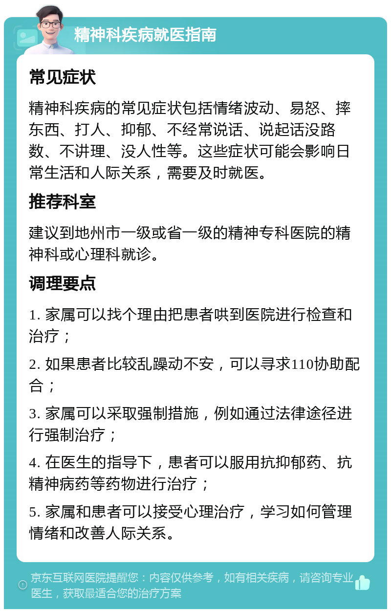 精神科疾病就医指南 常见症状 精神科疾病的常见症状包括情绪波动、易怒、摔东西、打人、抑郁、不经常说话、说起话没路数、不讲理、没人性等。这些症状可能会影响日常生活和人际关系，需要及时就医。 推荐科室 建议到地州市一级或省一级的精神专科医院的精神科或心理科就诊。 调理要点 1. 家属可以找个理由把患者哄到医院进行检查和治疗； 2. 如果患者比较乱躁动不安，可以寻求110协助配合； 3. 家属可以采取强制措施，例如通过法律途径进行强制治疗； 4. 在医生的指导下，患者可以服用抗抑郁药、抗精神病药等药物进行治疗； 5. 家属和患者可以接受心理治疗，学习如何管理情绪和改善人际关系。