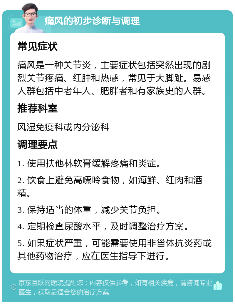 痛风的初步诊断与调理 常见症状 痛风是一种关节炎，主要症状包括突然出现的剧烈关节疼痛、红肿和热感，常见于大脚趾。易感人群包括中老年人、肥胖者和有家族史的人群。 推荐科室 风湿免疫科或内分泌科 调理要点 1. 使用扶他林软膏缓解疼痛和炎症。 2. 饮食上避免高嘌呤食物，如海鲜、红肉和酒精。 3. 保持适当的体重，减少关节负担。 4. 定期检查尿酸水平，及时调整治疗方案。 5. 如果症状严重，可能需要使用非甾体抗炎药或其他药物治疗，应在医生指导下进行。