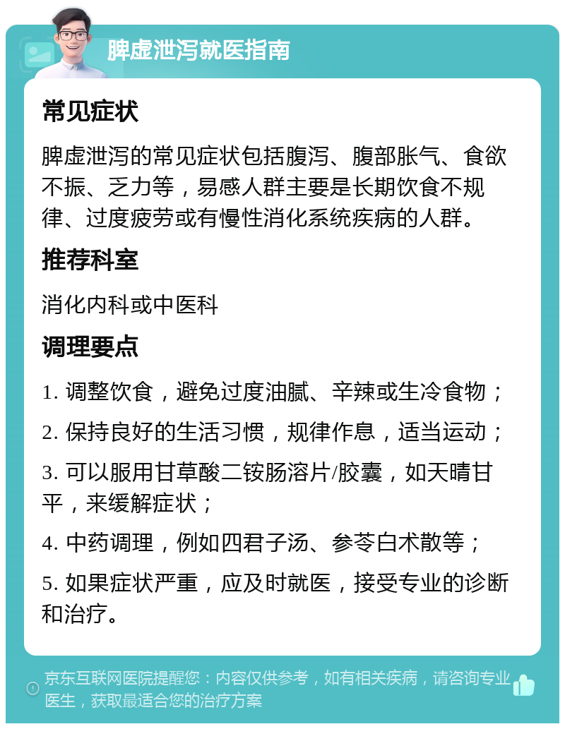 脾虚泄泻就医指南 常见症状 脾虚泄泻的常见症状包括腹泻、腹部胀气、食欲不振、乏力等，易感人群主要是长期饮食不规律、过度疲劳或有慢性消化系统疾病的人群。 推荐科室 消化内科或中医科 调理要点 1. 调整饮食，避免过度油腻、辛辣或生冷食物； 2. 保持良好的生活习惯，规律作息，适当运动； 3. 可以服用甘草酸二铵肠溶片/胶囊，如天晴甘平，来缓解症状； 4. 中药调理，例如四君子汤、参苓白术散等； 5. 如果症状严重，应及时就医，接受专业的诊断和治疗。