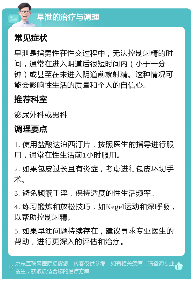 早泄的治疗与调理 常见症状 早泄是指男性在性交过程中，无法控制射精的时间，通常在进入阴道后很短时间内（小于一分钟）或甚至在未进入阴道前就射精。这种情况可能会影响性生活的质量和个人的自信心。 推荐科室 泌尿外科或男科 调理要点 1. 使用盐酸达泊西汀片，按照医生的指导进行服用，通常在性生活前1小时服用。 2. 如果包皮过长且有炎症，考虑进行包皮环切手术。 3. 避免频繁手淫，保持适度的性生活频率。 4. 练习锻炼和放松技巧，如Kegel运动和深呼吸，以帮助控制射精。 5. 如果早泄问题持续存在，建议寻求专业医生的帮助，进行更深入的评估和治疗。