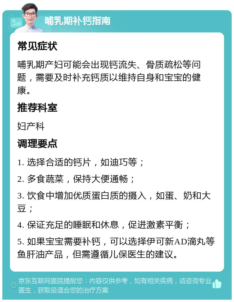 哺乳期补钙指南 常见症状 哺乳期产妇可能会出现钙流失、骨质疏松等问题，需要及时补充钙质以维持自身和宝宝的健康。 推荐科室 妇产科 调理要点 1. 选择合适的钙片，如迪巧等； 2. 多食蔬菜，保持大便通畅； 3. 饮食中增加优质蛋白质的摄入，如蛋、奶和大豆； 4. 保证充足的睡眠和休息，促进激素平衡； 5. 如果宝宝需要补钙，可以选择伊可新AD滴丸等鱼肝油产品，但需遵循儿保医生的建议。