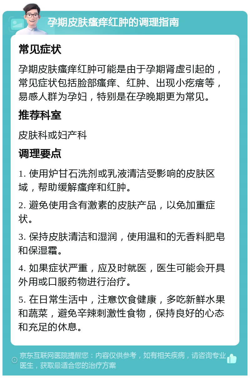 孕期皮肤瘙痒红肿的调理指南 常见症状 孕期皮肤瘙痒红肿可能是由于孕期肾虚引起的，常见症状包括脸部瘙痒、红肿、出现小疙瘩等，易感人群为孕妇，特别是在孕晚期更为常见。 推荐科室 皮肤科或妇产科 调理要点 1. 使用炉甘石洗剂或乳液清洁受影响的皮肤区域，帮助缓解瘙痒和红肿。 2. 避免使用含有激素的皮肤产品，以免加重症状。 3. 保持皮肤清洁和湿润，使用温和的无香料肥皂和保湿霜。 4. 如果症状严重，应及时就医，医生可能会开具外用或口服药物进行治疗。 5. 在日常生活中，注意饮食健康，多吃新鲜水果和蔬菜，避免辛辣刺激性食物，保持良好的心态和充足的休息。