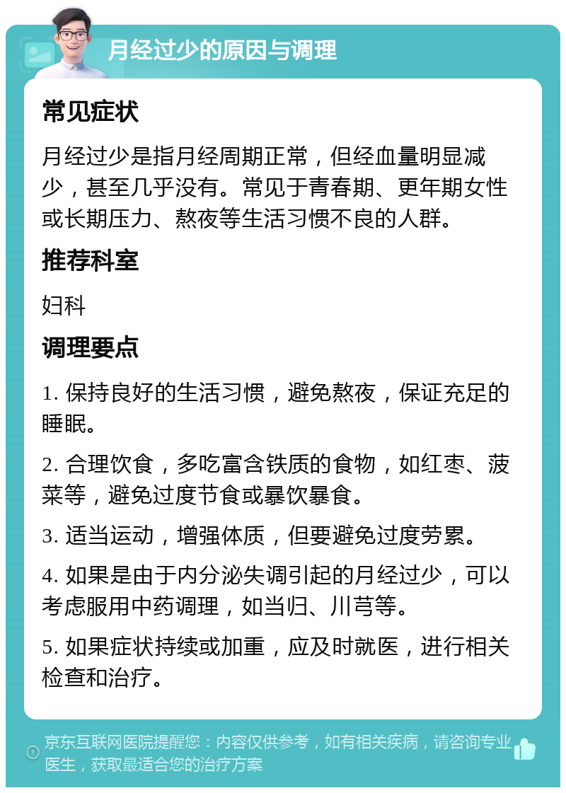 月经过少的原因与调理 常见症状 月经过少是指月经周期正常，但经血量明显减少，甚至几乎没有。常见于青春期、更年期女性或长期压力、熬夜等生活习惯不良的人群。 推荐科室 妇科 调理要点 1. 保持良好的生活习惯，避免熬夜，保证充足的睡眠。 2. 合理饮食，多吃富含铁质的食物，如红枣、菠菜等，避免过度节食或暴饮暴食。 3. 适当运动，增强体质，但要避免过度劳累。 4. 如果是由于内分泌失调引起的月经过少，可以考虑服用中药调理，如当归、川芎等。 5. 如果症状持续或加重，应及时就医，进行相关检查和治疗。