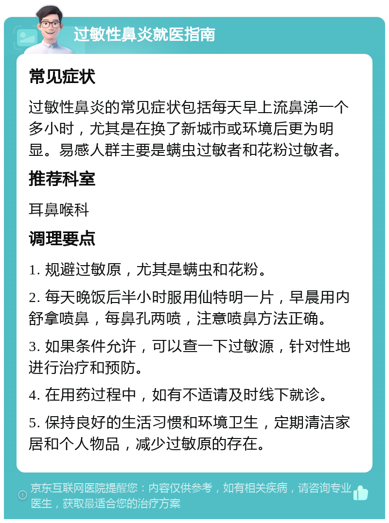 过敏性鼻炎就医指南 常见症状 过敏性鼻炎的常见症状包括每天早上流鼻涕一个多小时，尤其是在换了新城市或环境后更为明显。易感人群主要是螨虫过敏者和花粉过敏者。 推荐科室 耳鼻喉科 调理要点 1. 规避过敏原，尤其是螨虫和花粉。 2. 每天晚饭后半小时服用仙特明一片，早晨用内舒拿喷鼻，每鼻孔两喷，注意喷鼻方法正确。 3. 如果条件允许，可以查一下过敏源，针对性地进行治疗和预防。 4. 在用药过程中，如有不适请及时线下就诊。 5. 保持良好的生活习惯和环境卫生，定期清洁家居和个人物品，减少过敏原的存在。