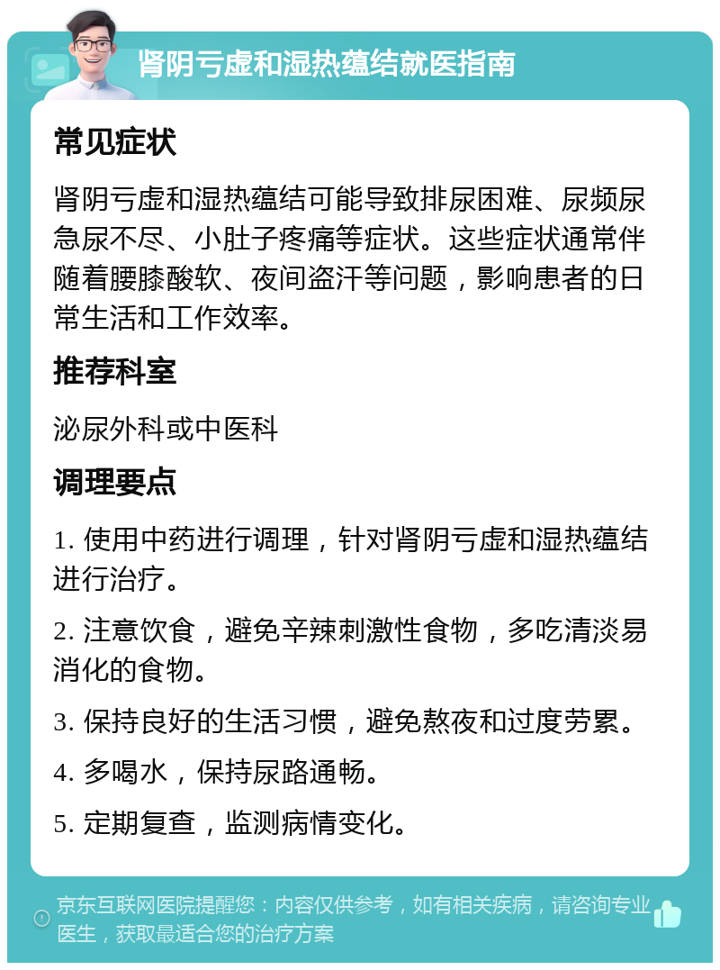 肾阴亏虚和湿热蕴结就医指南 常见症状 肾阴亏虚和湿热蕴结可能导致排尿困难、尿频尿急尿不尽、小肚子疼痛等症状。这些症状通常伴随着腰膝酸软、夜间盗汗等问题，影响患者的日常生活和工作效率。 推荐科室 泌尿外科或中医科 调理要点 1. 使用中药进行调理，针对肾阴亏虚和湿热蕴结进行治疗。 2. 注意饮食，避免辛辣刺激性食物，多吃清淡易消化的食物。 3. 保持良好的生活习惯，避免熬夜和过度劳累。 4. 多喝水，保持尿路通畅。 5. 定期复查，监测病情变化。