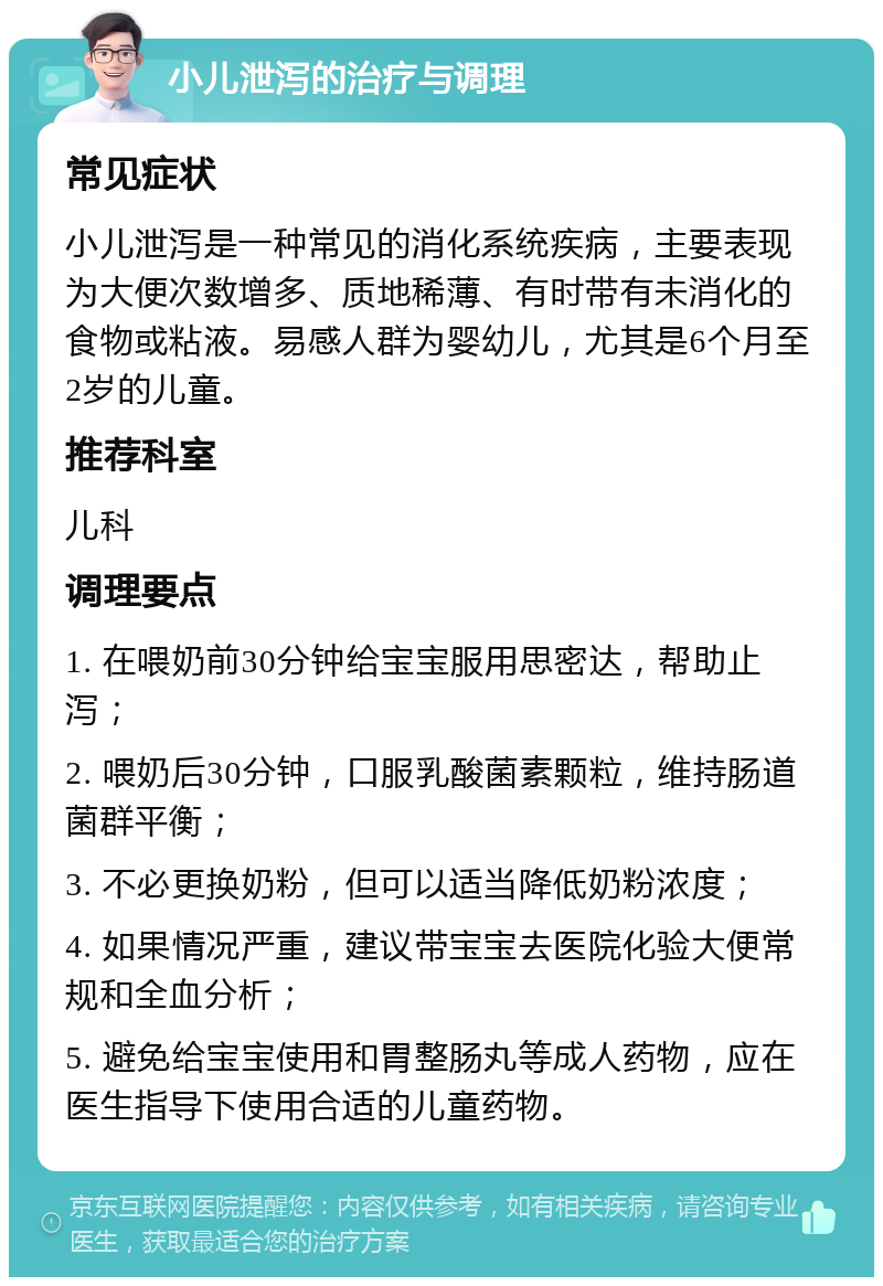 小儿泄泻的治疗与调理 常见症状 小儿泄泻是一种常见的消化系统疾病，主要表现为大便次数增多、质地稀薄、有时带有未消化的食物或粘液。易感人群为婴幼儿，尤其是6个月至2岁的儿童。 推荐科室 儿科 调理要点 1. 在喂奶前30分钟给宝宝服用思密达，帮助止泻； 2. 喂奶后30分钟，口服乳酸菌素颗粒，维持肠道菌群平衡； 3. 不必更换奶粉，但可以适当降低奶粉浓度； 4. 如果情况严重，建议带宝宝去医院化验大便常规和全血分析； 5. 避免给宝宝使用和胃整肠丸等成人药物，应在医生指导下使用合适的儿童药物。