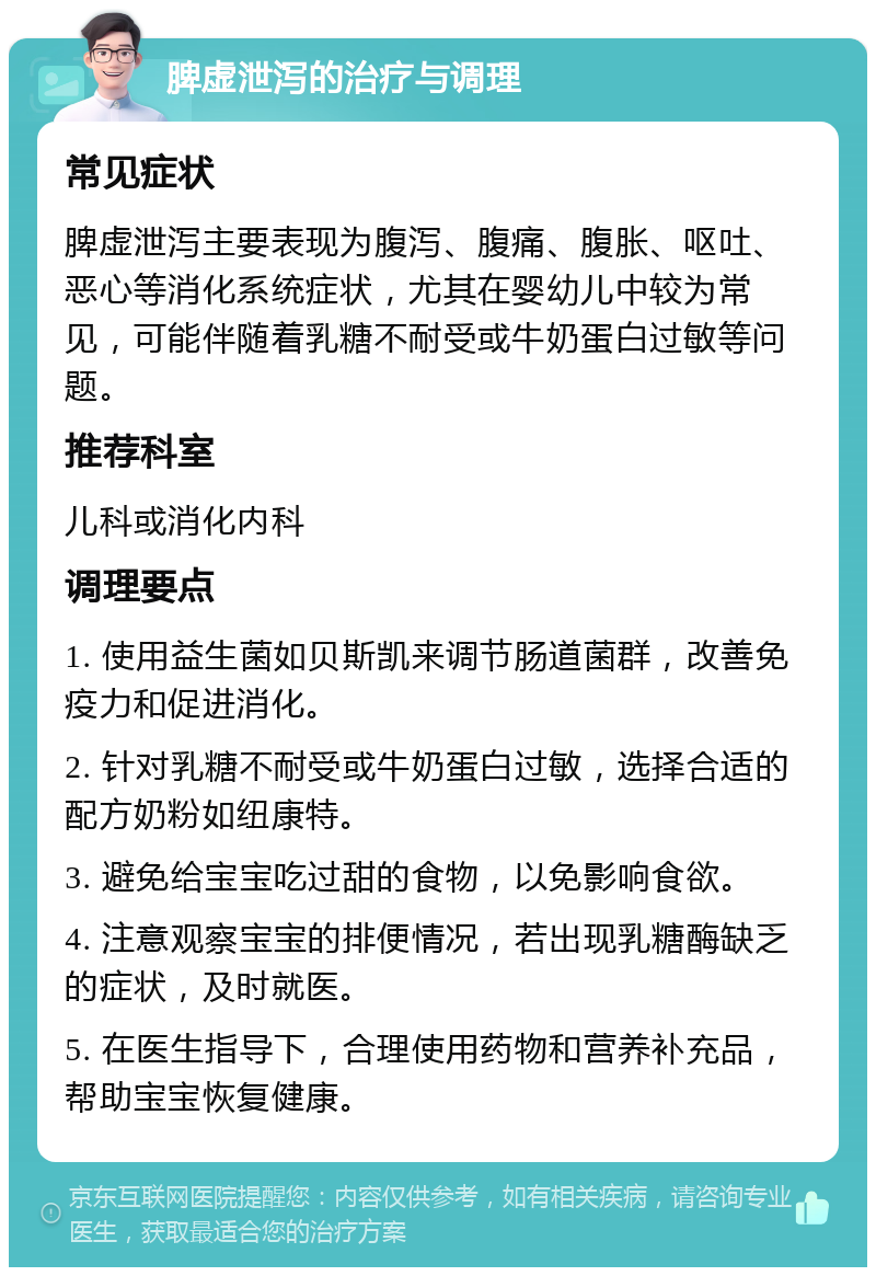 脾虚泄泻的治疗与调理 常见症状 脾虚泄泻主要表现为腹泻、腹痛、腹胀、呕吐、恶心等消化系统症状，尤其在婴幼儿中较为常见，可能伴随着乳糖不耐受或牛奶蛋白过敏等问题。 推荐科室 儿科或消化内科 调理要点 1. 使用益生菌如贝斯凯来调节肠道菌群，改善免疫力和促进消化。 2. 针对乳糖不耐受或牛奶蛋白过敏，选择合适的配方奶粉如纽康特。 3. 避免给宝宝吃过甜的食物，以免影响食欲。 4. 注意观察宝宝的排便情况，若出现乳糖酶缺乏的症状，及时就医。 5. 在医生指导下，合理使用药物和营养补充品，帮助宝宝恢复健康。