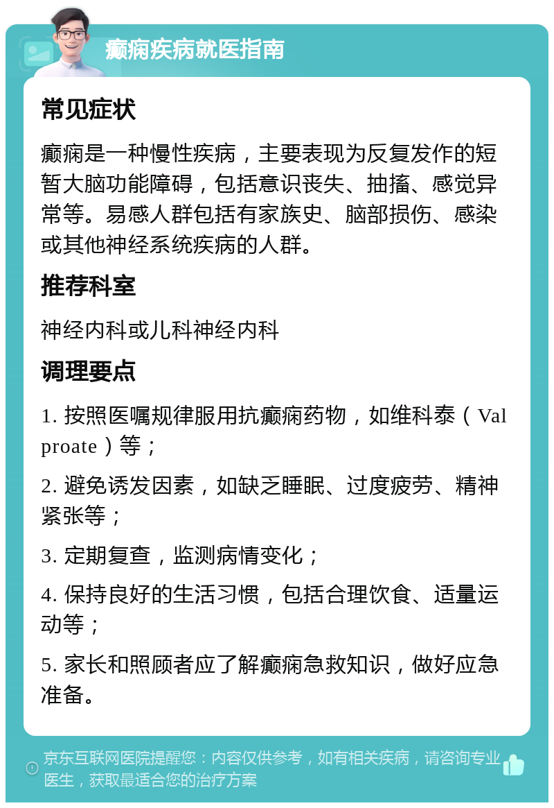 癫痫疾病就医指南 常见症状 癫痫是一种慢性疾病，主要表现为反复发作的短暂大脑功能障碍，包括意识丧失、抽搐、感觉异常等。易感人群包括有家族史、脑部损伤、感染或其他神经系统疾病的人群。 推荐科室 神经内科或儿科神经内科 调理要点 1. 按照医嘱规律服用抗癫痫药物，如维科泰（Valproate）等； 2. 避免诱发因素，如缺乏睡眠、过度疲劳、精神紧张等； 3. 定期复查，监测病情变化； 4. 保持良好的生活习惯，包括合理饮食、适量运动等； 5. 家长和照顾者应了解癫痫急救知识，做好应急准备。