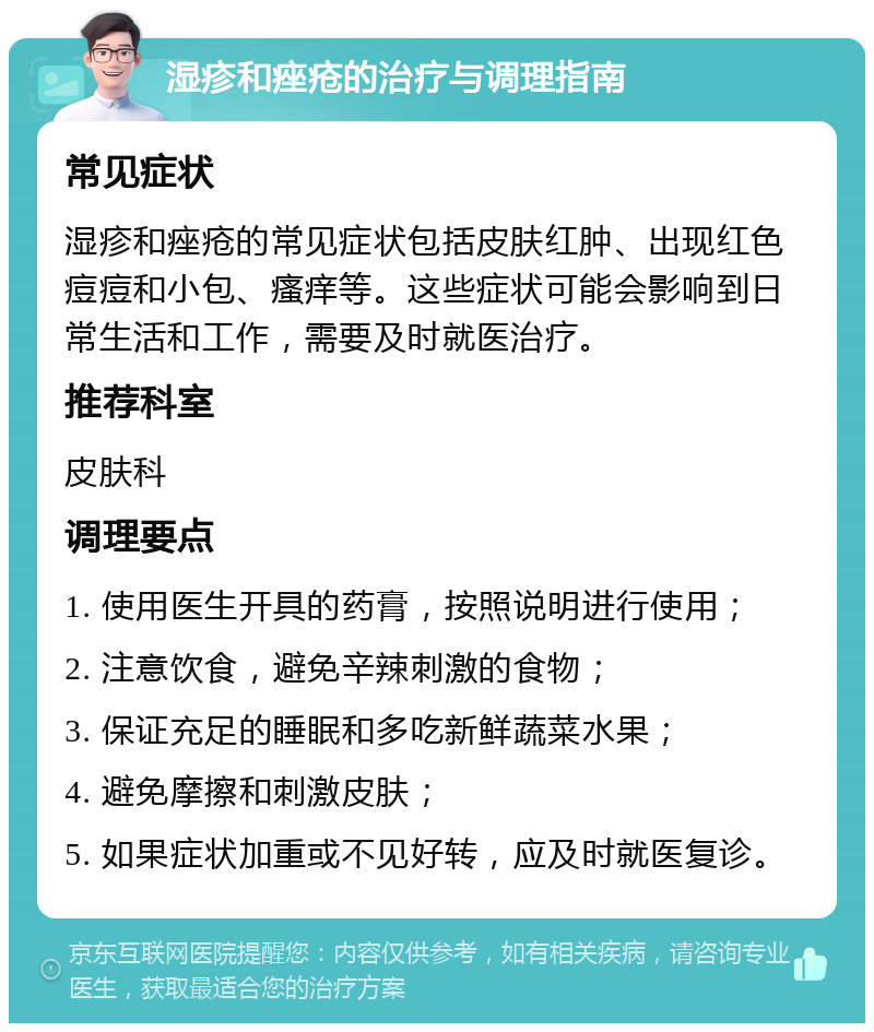 湿疹和痤疮的治疗与调理指南 常见症状 湿疹和痤疮的常见症状包括皮肤红肿、出现红色痘痘和小包、瘙痒等。这些症状可能会影响到日常生活和工作，需要及时就医治疗。 推荐科室 皮肤科 调理要点 1. 使用医生开具的药膏，按照说明进行使用； 2. 注意饮食，避免辛辣刺激的食物； 3. 保证充足的睡眠和多吃新鲜蔬菜水果； 4. 避免摩擦和刺激皮肤； 5. 如果症状加重或不见好转，应及时就医复诊。