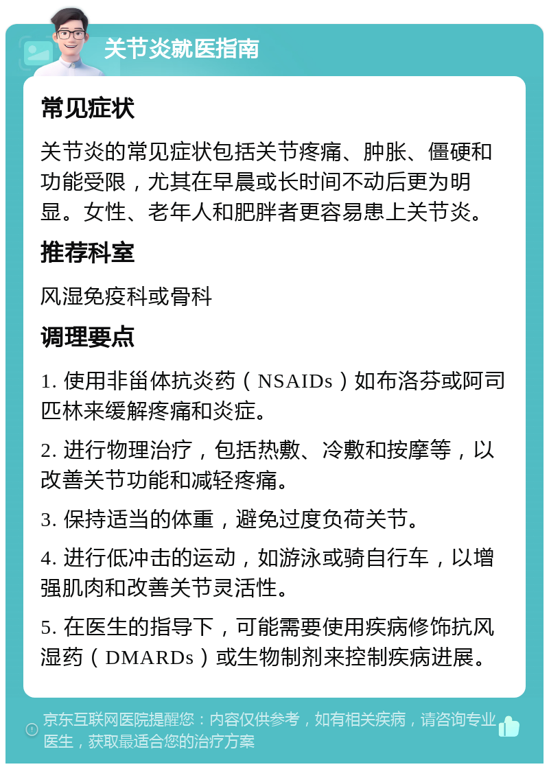 关节炎就医指南 常见症状 关节炎的常见症状包括关节疼痛、肿胀、僵硬和功能受限，尤其在早晨或长时间不动后更为明显。女性、老年人和肥胖者更容易患上关节炎。 推荐科室 风湿免疫科或骨科 调理要点 1. 使用非甾体抗炎药（NSAIDs）如布洛芬或阿司匹林来缓解疼痛和炎症。 2. 进行物理治疗，包括热敷、冷敷和按摩等，以改善关节功能和减轻疼痛。 3. 保持适当的体重，避免过度负荷关节。 4. 进行低冲击的运动，如游泳或骑自行车，以增强肌肉和改善关节灵活性。 5. 在医生的指导下，可能需要使用疾病修饰抗风湿药（DMARDs）或生物制剂来控制疾病进展。