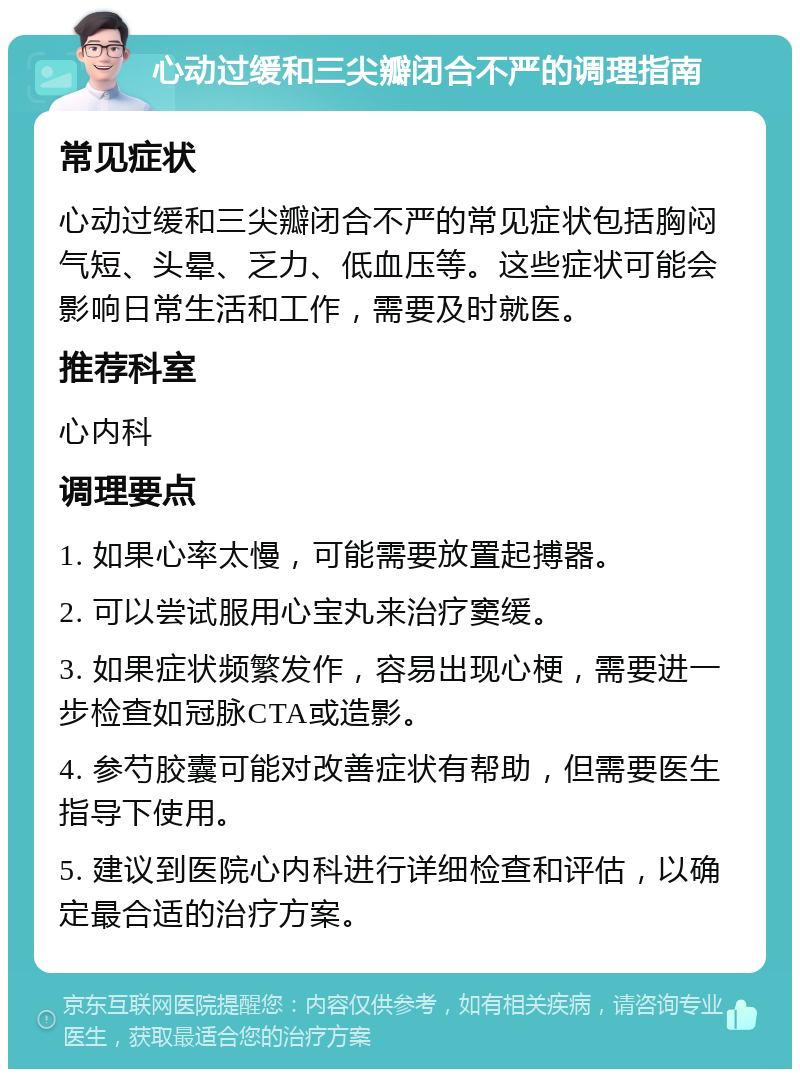 心动过缓和三尖瓣闭合不严的调理指南 常见症状 心动过缓和三尖瓣闭合不严的常见症状包括胸闷气短、头晕、乏力、低血压等。这些症状可能会影响日常生活和工作，需要及时就医。 推荐科室 心内科 调理要点 1. 如果心率太慢，可能需要放置起搏器。 2. 可以尝试服用心宝丸来治疗窦缓。 3. 如果症状频繁发作，容易出现心梗，需要进一步检查如冠脉CTA或造影。 4. 参芍胶囊可能对改善症状有帮助，但需要医生指导下使用。 5. 建议到医院心内科进行详细检查和评估，以确定最合适的治疗方案。