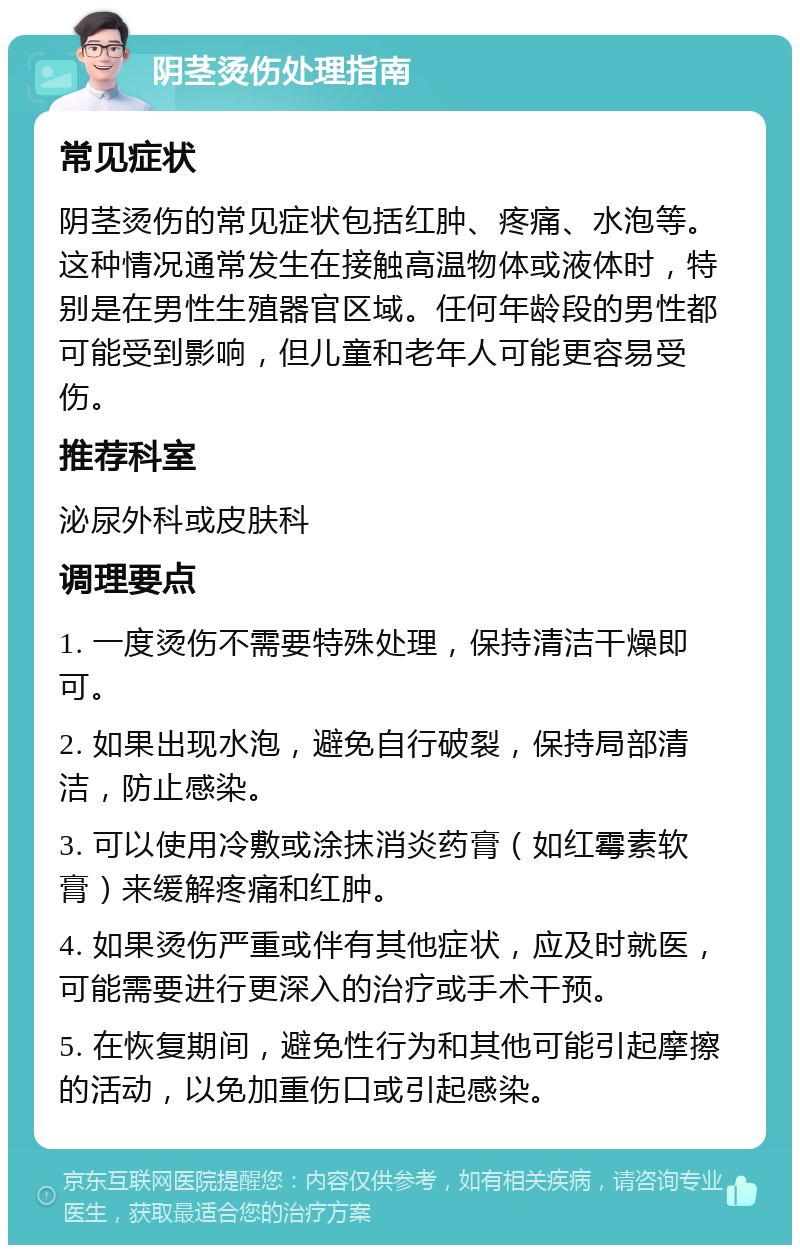 阴茎烫伤处理指南 常见症状 阴茎烫伤的常见症状包括红肿、疼痛、水泡等。这种情况通常发生在接触高温物体或液体时，特别是在男性生殖器官区域。任何年龄段的男性都可能受到影响，但儿童和老年人可能更容易受伤。 推荐科室 泌尿外科或皮肤科 调理要点 1. 一度烫伤不需要特殊处理，保持清洁干燥即可。 2. 如果出现水泡，避免自行破裂，保持局部清洁，防止感染。 3. 可以使用冷敷或涂抹消炎药膏（如红霉素软膏）来缓解疼痛和红肿。 4. 如果烫伤严重或伴有其他症状，应及时就医，可能需要进行更深入的治疗或手术干预。 5. 在恢复期间，避免性行为和其他可能引起摩擦的活动，以免加重伤口或引起感染。