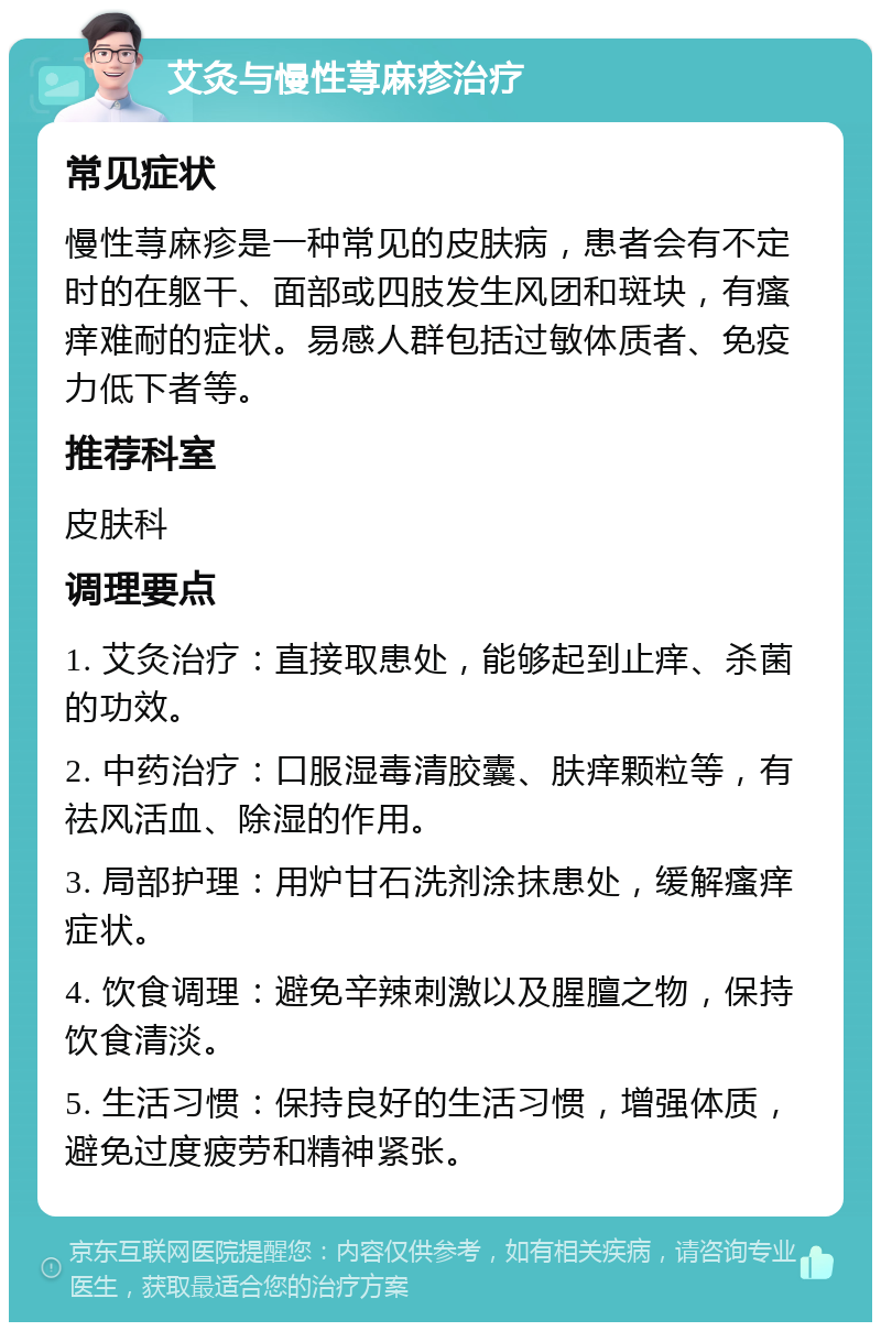 艾灸与慢性荨麻疹治疗 常见症状 慢性荨麻疹是一种常见的皮肤病，患者会有不定时的在躯干、面部或四肢发生风团和斑块，有瘙痒难耐的症状。易感人群包括过敏体质者、免疫力低下者等。 推荐科室 皮肤科 调理要点 1. 艾灸治疗：直接取患处，能够起到止痒、杀菌的功效。 2. 中药治疗：口服湿毒清胶囊、肤痒颗粒等，有祛风活血、除湿的作用。 3. 局部护理：用炉甘石洗剂涂抹患处，缓解瘙痒症状。 4. 饮食调理：避免辛辣刺激以及腥膻之物，保持饮食清淡。 5. 生活习惯：保持良好的生活习惯，增强体质，避免过度疲劳和精神紧张。