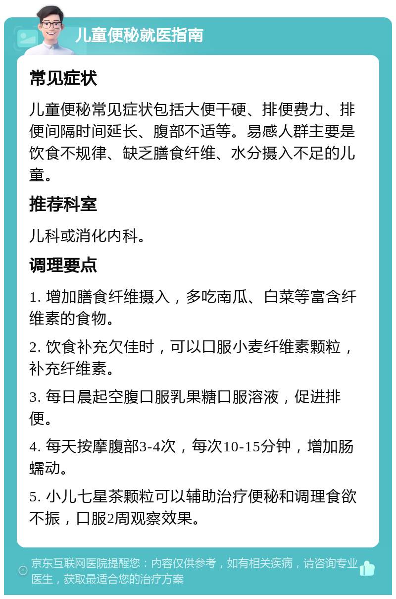 儿童便秘就医指南 常见症状 儿童便秘常见症状包括大便干硬、排便费力、排便间隔时间延长、腹部不适等。易感人群主要是饮食不规律、缺乏膳食纤维、水分摄入不足的儿童。 推荐科室 儿科或消化内科。 调理要点 1. 增加膳食纤维摄入，多吃南瓜、白菜等富含纤维素的食物。 2. 饮食补充欠佳时，可以口服小麦纤维素颗粒，补充纤维素。 3. 每日晨起空腹口服乳果糖口服溶液，促进排便。 4. 每天按摩腹部3-4次，每次10-15分钟，增加肠蠕动。 5. 小儿七星茶颗粒可以辅助治疗便秘和调理食欲不振，口服2周观察效果。